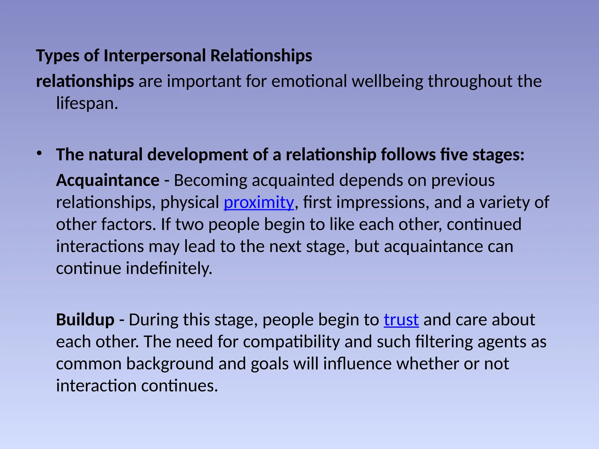 Types of Interpersonal Relationships
relationships are important for emotional wellbeing throughout the
lifespan.
• The natural development of a relationship follows five stages:
Acquaintance - Becoming acquainted depends on previous
relationships, physical proximity, first impressions, and a variety of
other factors. If two people begin to like each other, continued
interactions may lead to the next stage, but acquaintance can
continue indefinitely.
Buildup - During this stage, people begin to trust and care about
each other. The need for compatibility and such filtering agents as
common background and goals will influence whether or not
interaction continues.
 