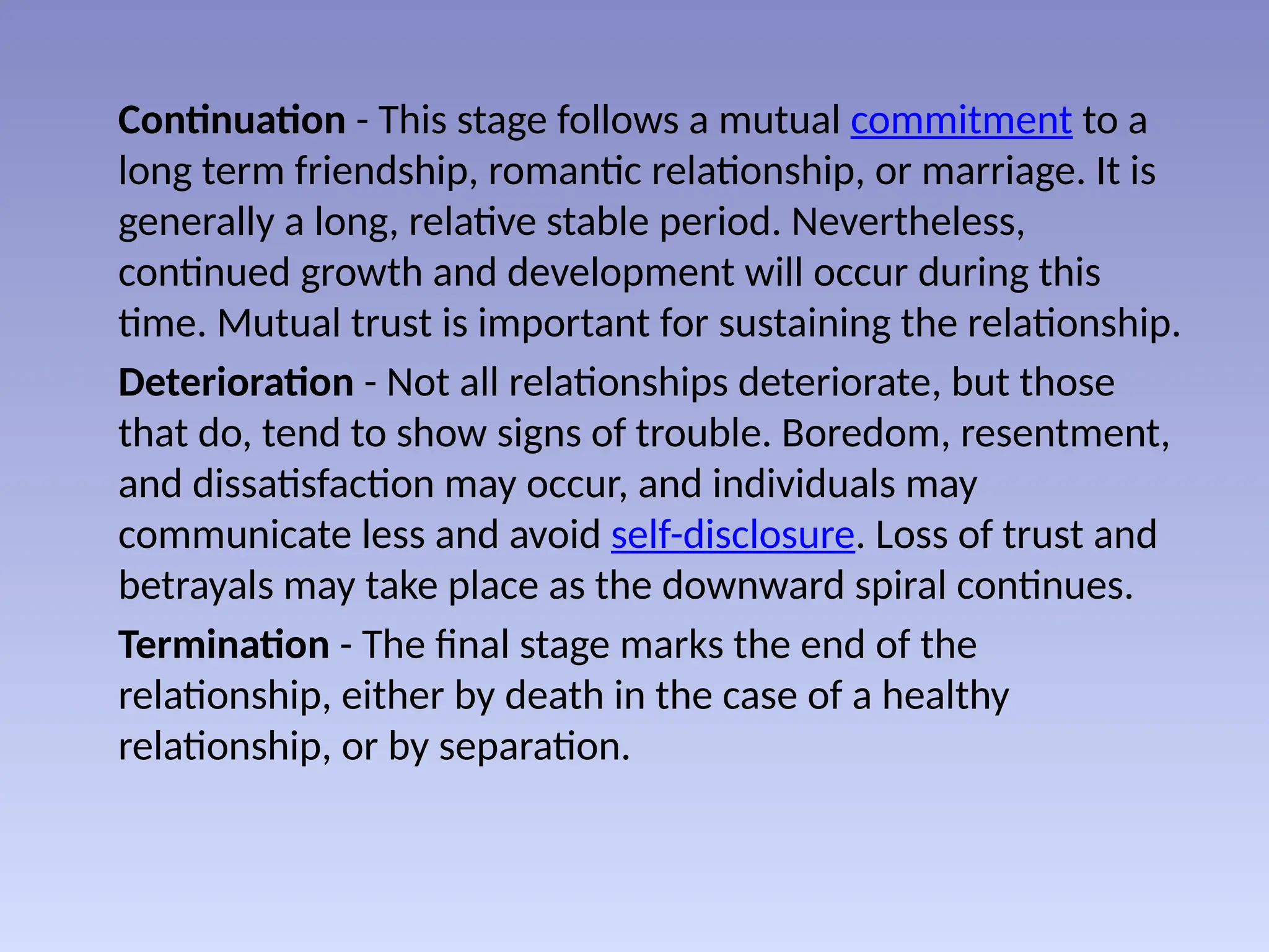 Continuation - This stage follows a mutual commitment to a
long term friendship, romantic relationship, or marriage. It is
generally a long, relative stable period. Nevertheless,
continued growth and development will occur during this
time. Mutual trust is important for sustaining the relationship.
Deterioration - Not all relationships deteriorate, but those
that do, tend to show signs of trouble. Boredom, resentment,
and dissatisfaction may occur, and individuals may
communicate less and avoid self-disclosure. Loss of trust and
betrayals may take place as the downward spiral continues.
Termination - The final stage marks the end of the
relationship, either by death in the case of a healthy
relationship, or by separation.
 