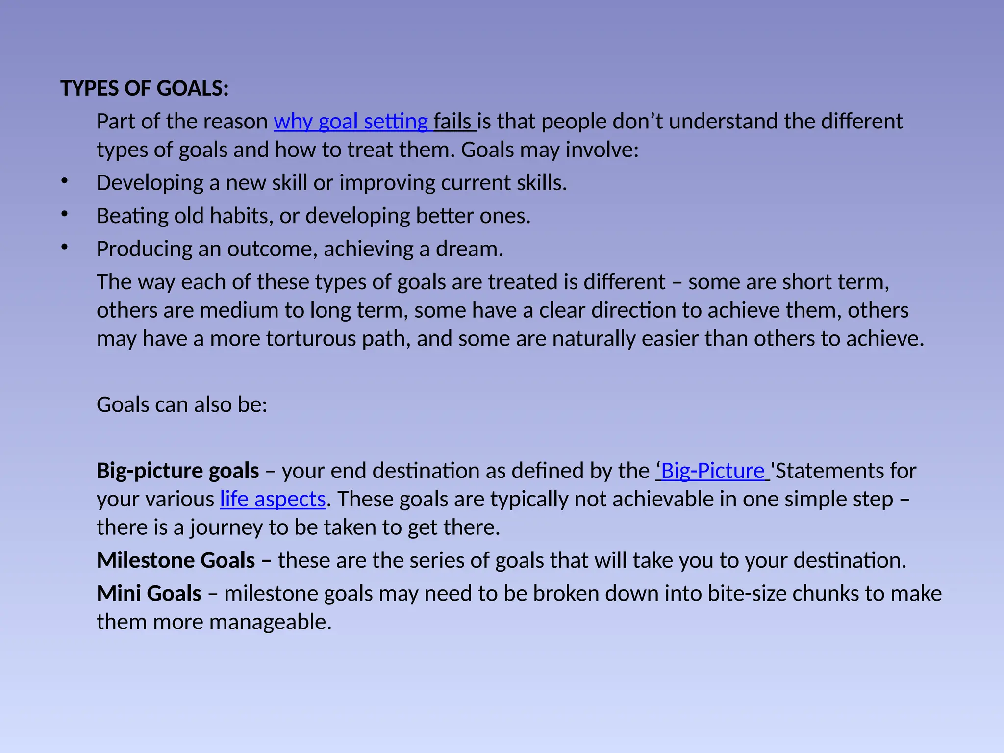 TYPES OF GOALS:
Part of the reason why goal setting fails is that people don’t understand the different
types of goals and how to treat them. Goals may involve:
• Developing a new skill or improving current skills.
• Beating old habits, or developing better ones.
• Producing an outcome, achieving a dream.
The way each of these types of goals are treated is different – some are short term,
others are medium to long term, some have a clear direction to achieve them, others
may have a more torturous path, and some are naturally easier than others to achieve.
Goals can also be:
Big-picture goals – your end destination as defined by the ‘Big-Picture 'Statements for
your various life aspects. These goals are typically not achievable in one simple step –
there is a journey to be taken to get there.
Milestone Goals – these are the series of goals that will take you to your destination.
Mini Goals – milestone goals may need to be broken down into bite-size chunks to make
them more manageable.
 