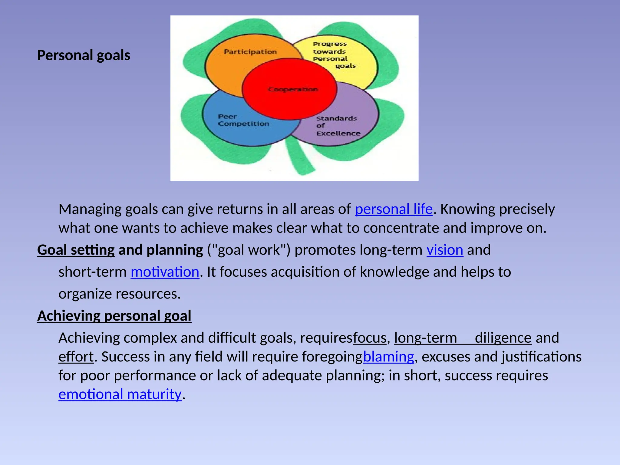 Personal goals
Managing goals can give returns in all areas of personal life. Knowing precisely
what one wants to achieve makes clear what to concentrate and improve on.
Goal setting and planning ("goal work") promotes long-term vision and
short-term motivation. It focuses acquisition of knowledge and helps to
organize resources.
Achieving personal goal
Achieving complex and difficult goals, requiresfocus, long-term diligence and
effort. Success in any field will require foregoingblaming, excuses and justifications
for poor performance or lack of adequate planning; in short, success requires
emotional maturity.
 