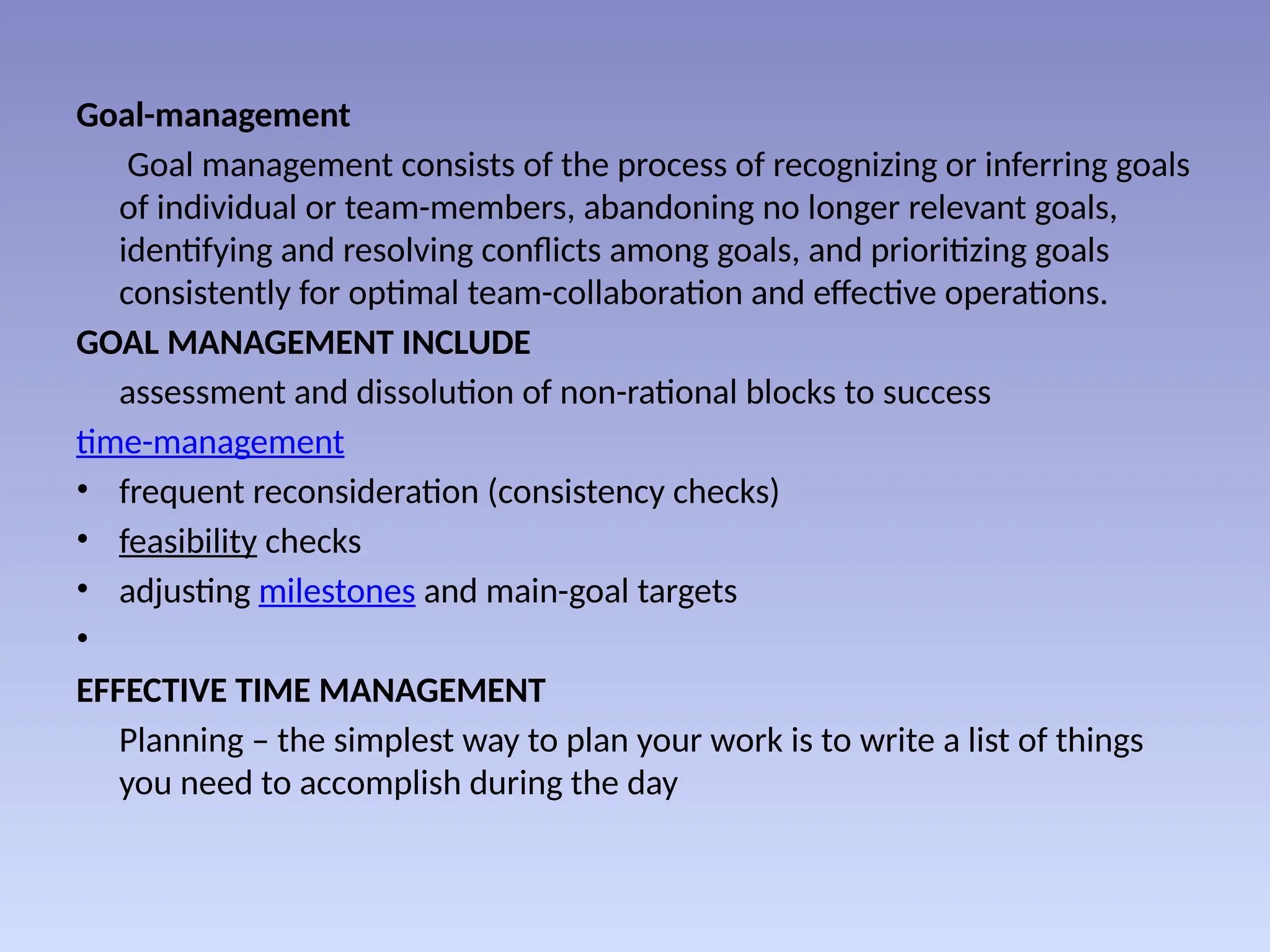 Goal-management
Goal management consists of the process of recognizing or inferring goals
of individual or team-members, abandoning no longer relevant goals,
identifying and resolving conflicts among goals, and prioritizing goals
consistently for optimal team-collaboration and effective operations.
GOAL MANAGEMENT INCLUDE
assessment and dissolution of non-rational blocks to success
time-management
• frequent reconsideration (consistency checks)
• feasibility checks
• adjusting milestones and main-goal targets
•
EFFECTIVE TIME MANAGEMENT
Planning – the simplest way to plan your work is to write a list of things
you need to accomplish during the day
 
