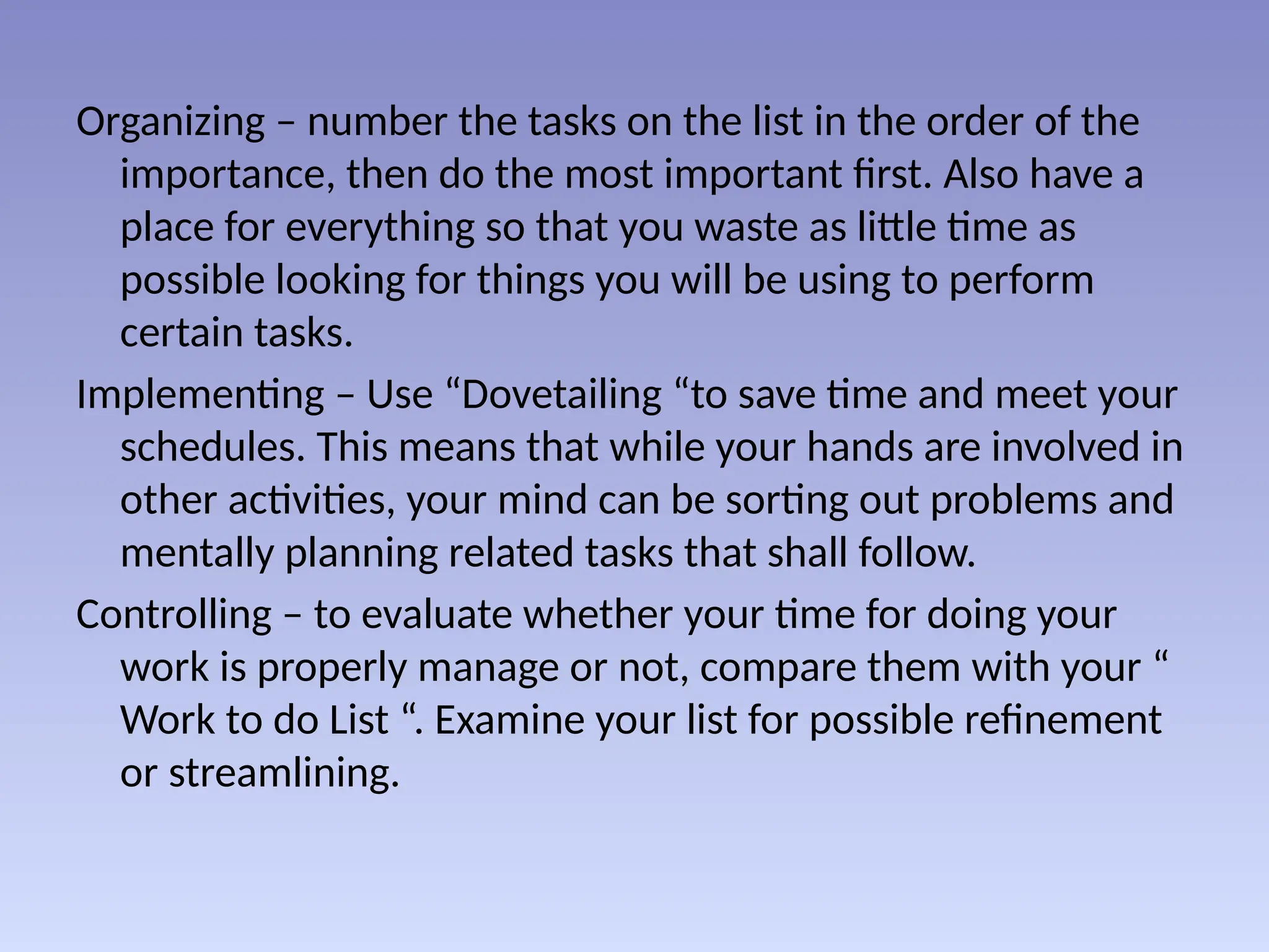 Organizing – number the tasks on the list in the order of the
importance, then do the most important first. Also have a
place for everything so that you waste as little time as
possible looking for things you will be using to perform
certain tasks.
Implementing – Use “Dovetailing “to save time and meet your
schedules. This means that while your hands are involved in
other activities, your mind can be sorting out problems and
mentally planning related tasks that shall follow.
Controlling – to evaluate whether your time for doing your
work is properly manage or not, compare them with your “
Work to do List “. Examine your list for possible refinement
or streamlining.
 