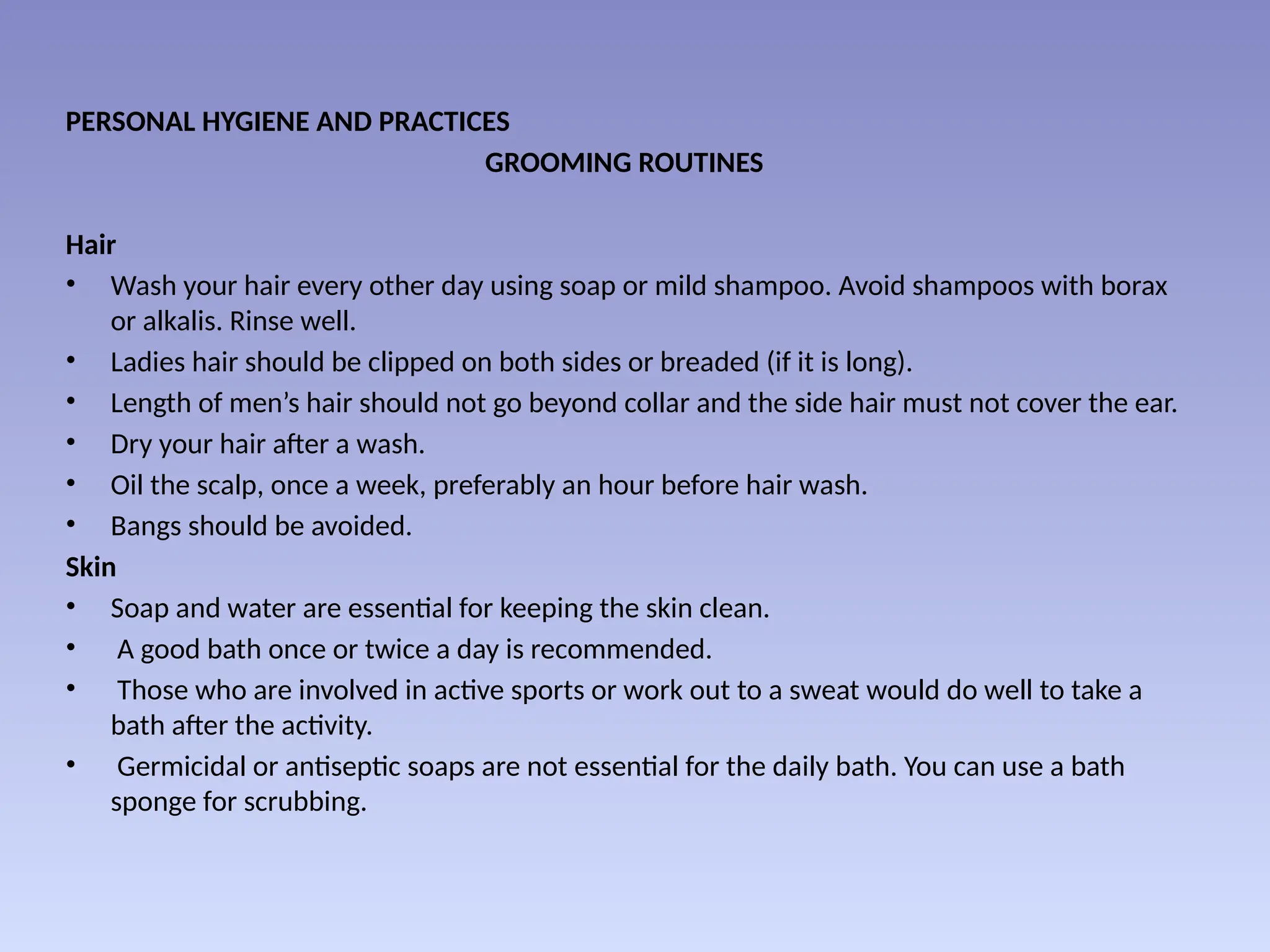 PERSONAL HYGIENE AND PRACTICES
GROOMING ROUTINES
Hair
• Wash your hair every other day using soap or mild shampoo. Avoid shampoos with borax
or alkalis. Rinse well.
• Ladies hair should be clipped on both sides or breaded (if it is long).
• Length of men’s hair should not go beyond collar and the side hair must not cover the ear.
• Dry your hair after a wash.
• Oil the scalp, once a week, preferably an hour before hair wash.
• Bangs should be avoided.
Skin
• Soap and water are essential for keeping the skin clean.
• A good bath once or twice a day is recommended.
• Those who are involved in active sports or work out to a sweat would do well to take a
bath after the activity.
• Germicidal or antiseptic soaps are not essential for the daily bath. You can use a bath
sponge for scrubbing.
 