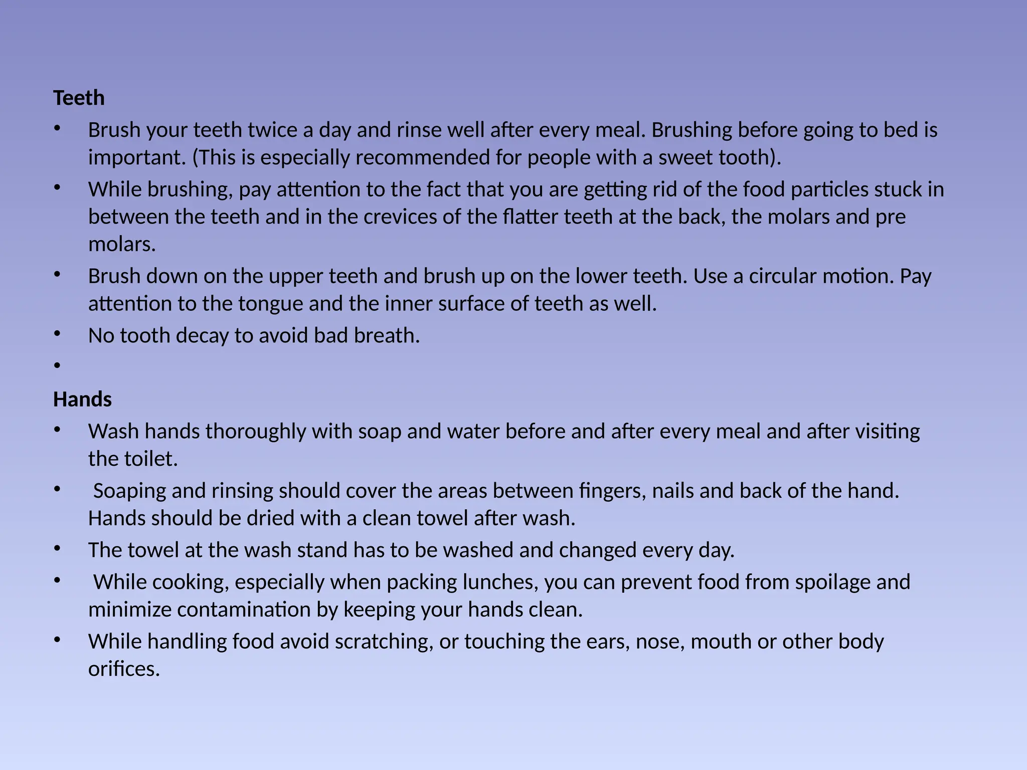 Teeth
• Brush your teeth twice a day and rinse well after every meal. Brushing before going to bed is
important. (This is especially recommended for people with a sweet tooth).
• While brushing, pay attention to the fact that you are getting rid of the food particles stuck in
between the teeth and in the crevices of the flatter teeth at the back, the molars and pre
molars.
• Brush down on the upper teeth and brush up on the lower teeth. Use a circular motion. Pay
attention to the tongue and the inner surface of teeth as well.
• No tooth decay to avoid bad breath.
•
Hands
• Wash hands thoroughly with soap and water before and after every meal and after visiting
the toilet.
• Soaping and rinsing should cover the areas between fingers, nails and back of the hand.
Hands should be dried with a clean towel after wash.
• The towel at the wash stand has to be washed and changed every day.
• While cooking, especially when packing lunches, you can prevent food from spoilage and
minimize contamination by keeping your hands clean.
• While handling food avoid scratching, or touching the ears, nose, mouth or other body
orifices.
 