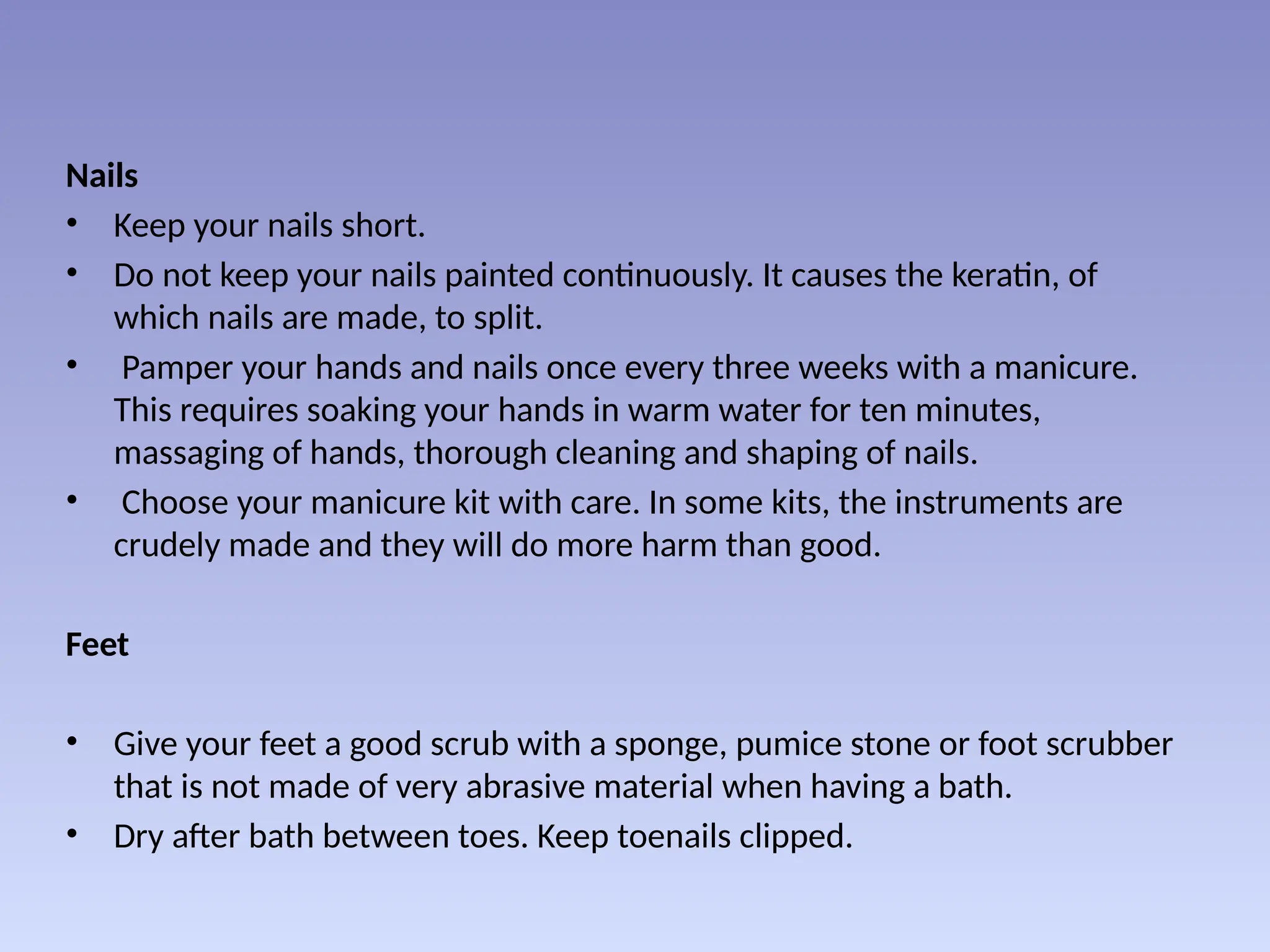 Nails
• Keep your nails short.
• Do not keep your nails painted continuously. It causes the keratin, of
which nails are made, to split.
• Pamper your hands and nails once every three weeks with a manicure.
This requires soaking your hands in warm water for ten minutes,
massaging of hands, thorough cleaning and shaping of nails.
• Choose your manicure kit with care. In some kits, the instruments are
crudely made and they will do more harm than good.
Feet
• Give your feet a good scrub with a sponge, pumice stone or foot scrubber
that is not made of very abrasive material when having a bath.
• Dry after bath between toes. Keep toenails clipped.
 