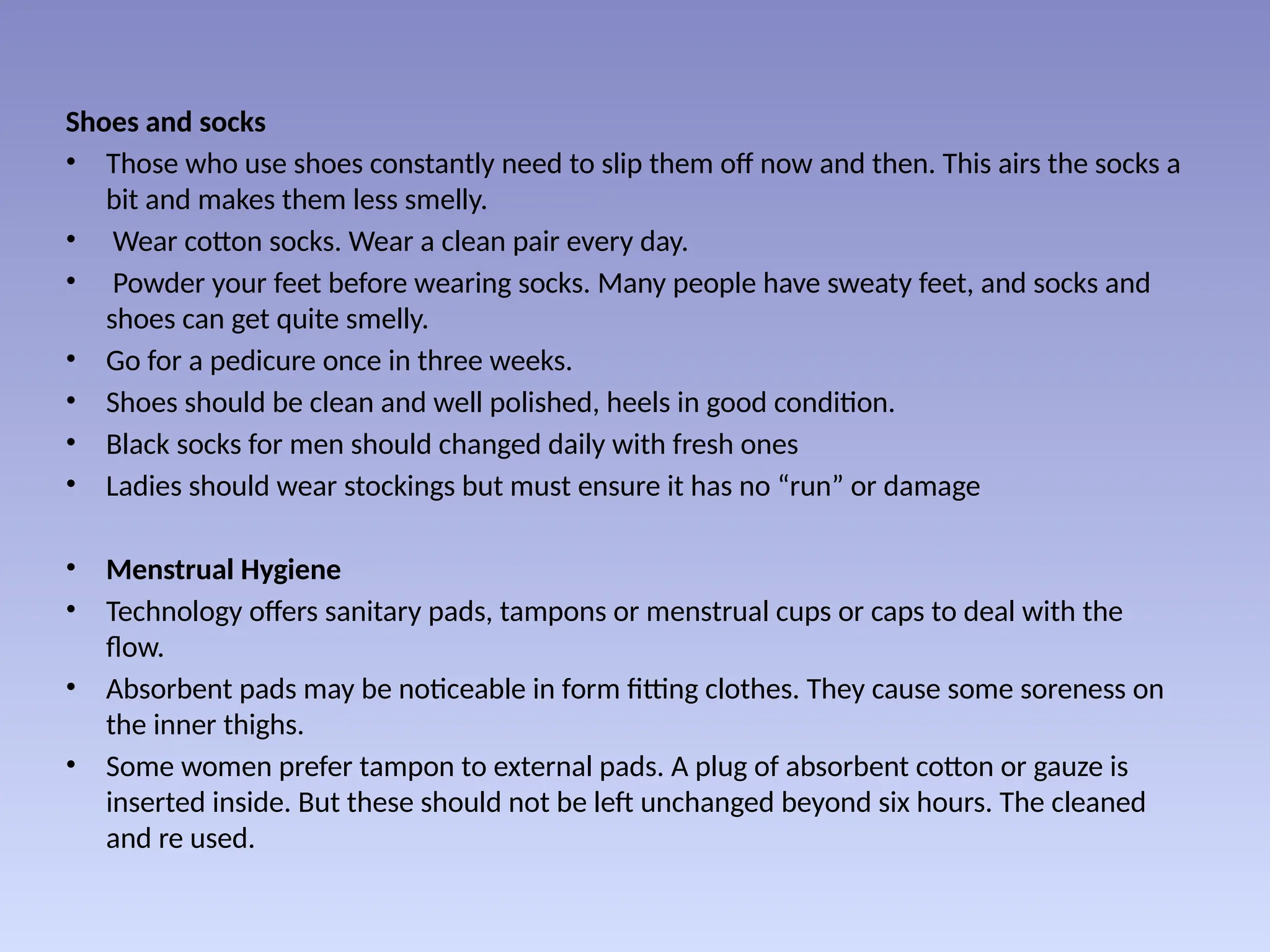 Shoes and socks
• Those who use shoes constantly need to slip them off now and then. This airs the socks a
bit and makes them less smelly.
• Wear cotton socks. Wear a clean pair every day.
• Powder your feet before wearing socks. Many people have sweaty feet, and socks and
shoes can get quite smelly.
• Go for a pedicure once in three weeks.
• Shoes should be clean and well polished, heels in good condition.
• Black socks for men should changed daily with fresh ones
• Ladies should wear stockings but must ensure it has no “run” or damage
• Menstrual Hygiene
• Technology offers sanitary pads, tampons or menstrual cups or caps to deal with the
flow.
• Absorbent pads may be noticeable in form fitting clothes. They cause some soreness on
the inner thighs.
• Some women prefer tampon to external pads. A plug of absorbent cotton or gauze is
inserted inside. But these should not be left unchanged beyond six hours. The cleaned
and re used.
 