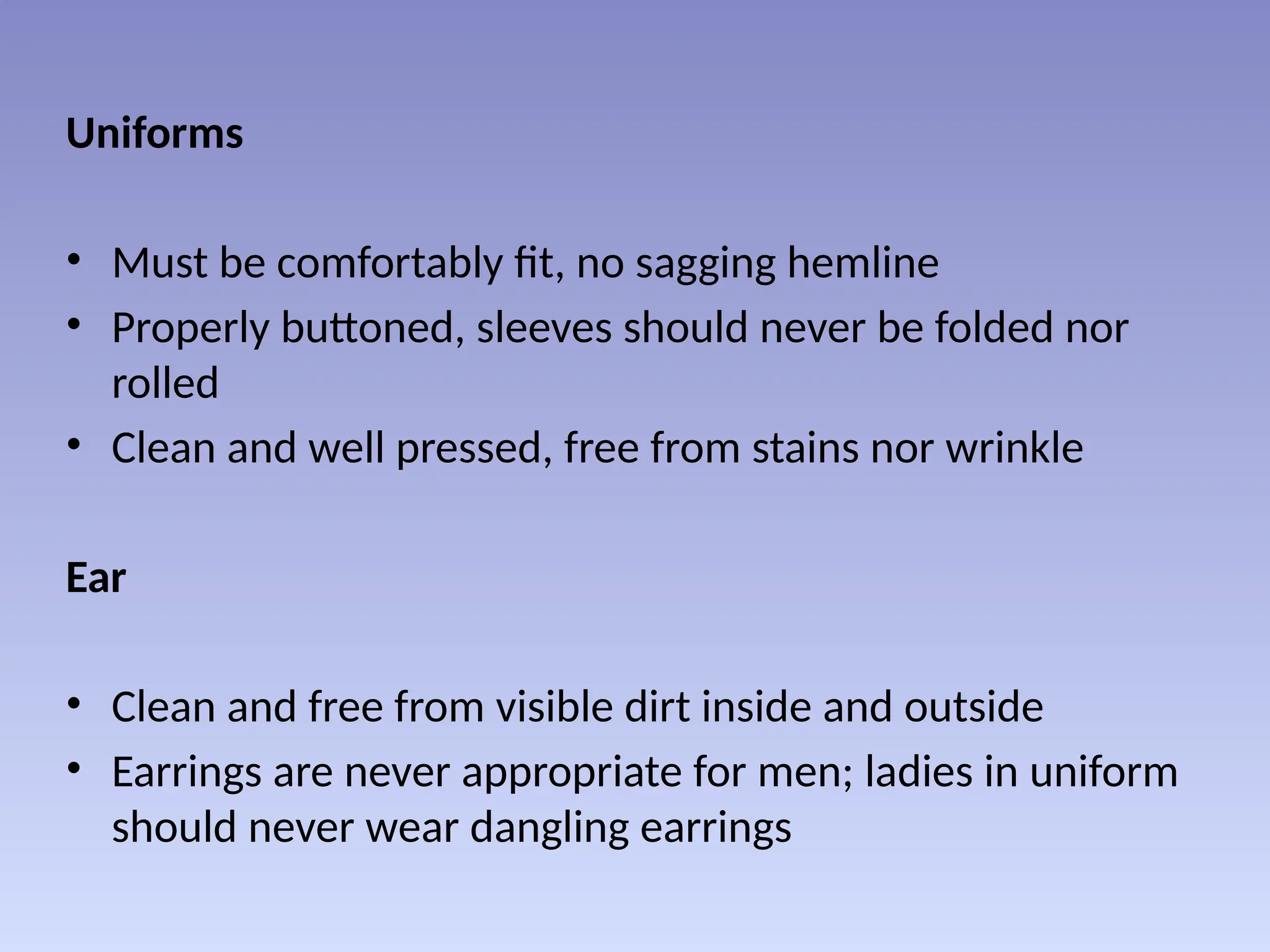 Uniforms
• Must be comfortably fit, no sagging hemline
• Properly buttoned, sleeves should never be folded nor
rolled
• Clean and well pressed, free from stains nor wrinkle
Ear
• Clean and free from visible dirt inside and outside
• Earrings are never appropriate for men; ladies in uniform
should never wear dangling earrings
 