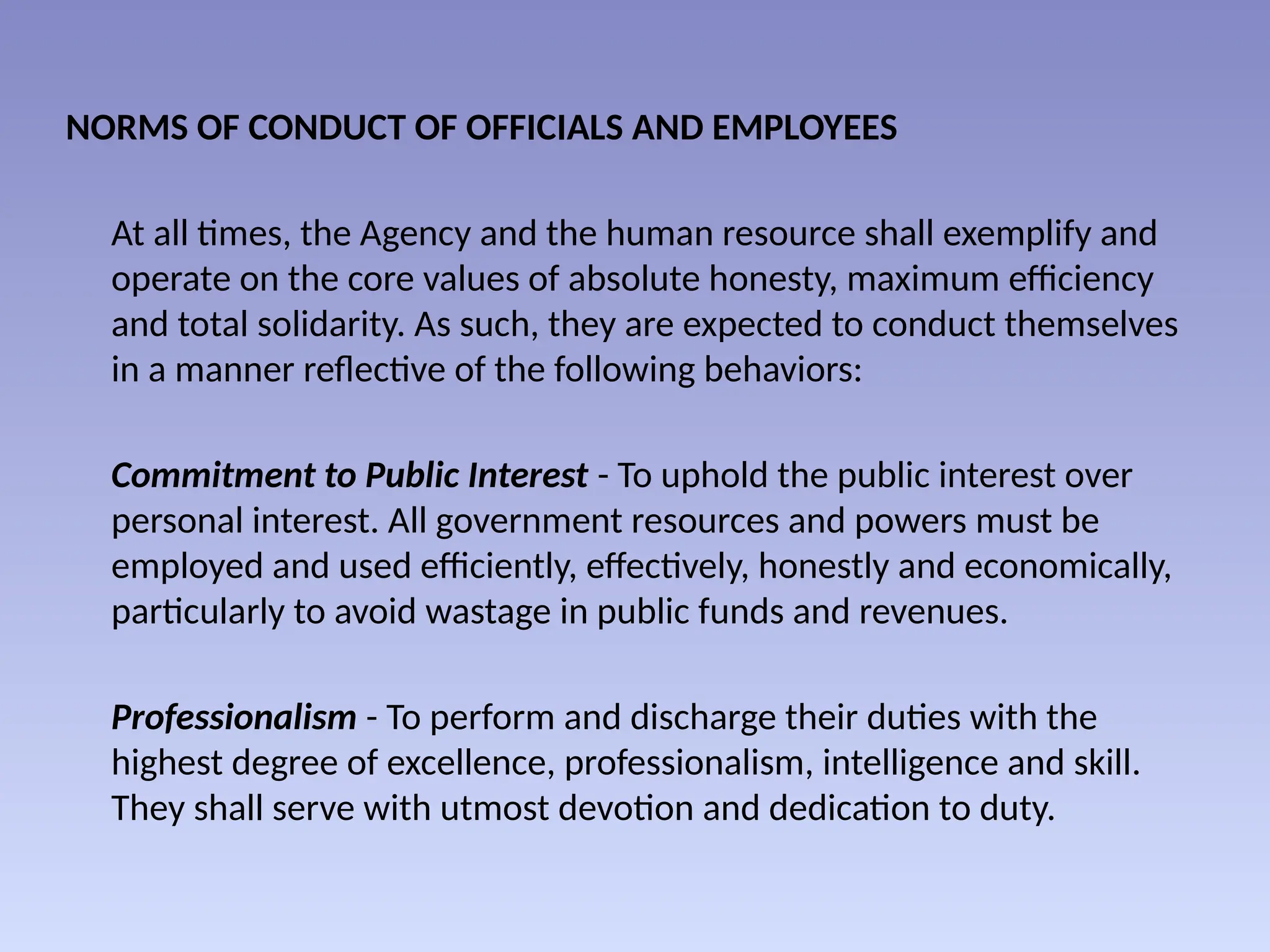 NORMS OF CONDUCT OF OFFICIALS AND EMPLOYEES
At all times, the Agency and the human resource shall exemplify and
operate on the core values of absolute honesty, maximum efficiency
and total solidarity. As such, they are expected to conduct themselves
in a manner reflective of the following behaviors:
Commitment to Public Interest - To uphold the public interest over
personal interest. All government resources and powers must be
employed and used efficiently, effectively, honestly and economically,
particularly to avoid wastage in public funds and revenues.
Professionalism - To perform and discharge their duties with the
highest degree of excellence, professionalism, intelligence and skill.
They shall serve with utmost devotion and dedication to duty.
 
