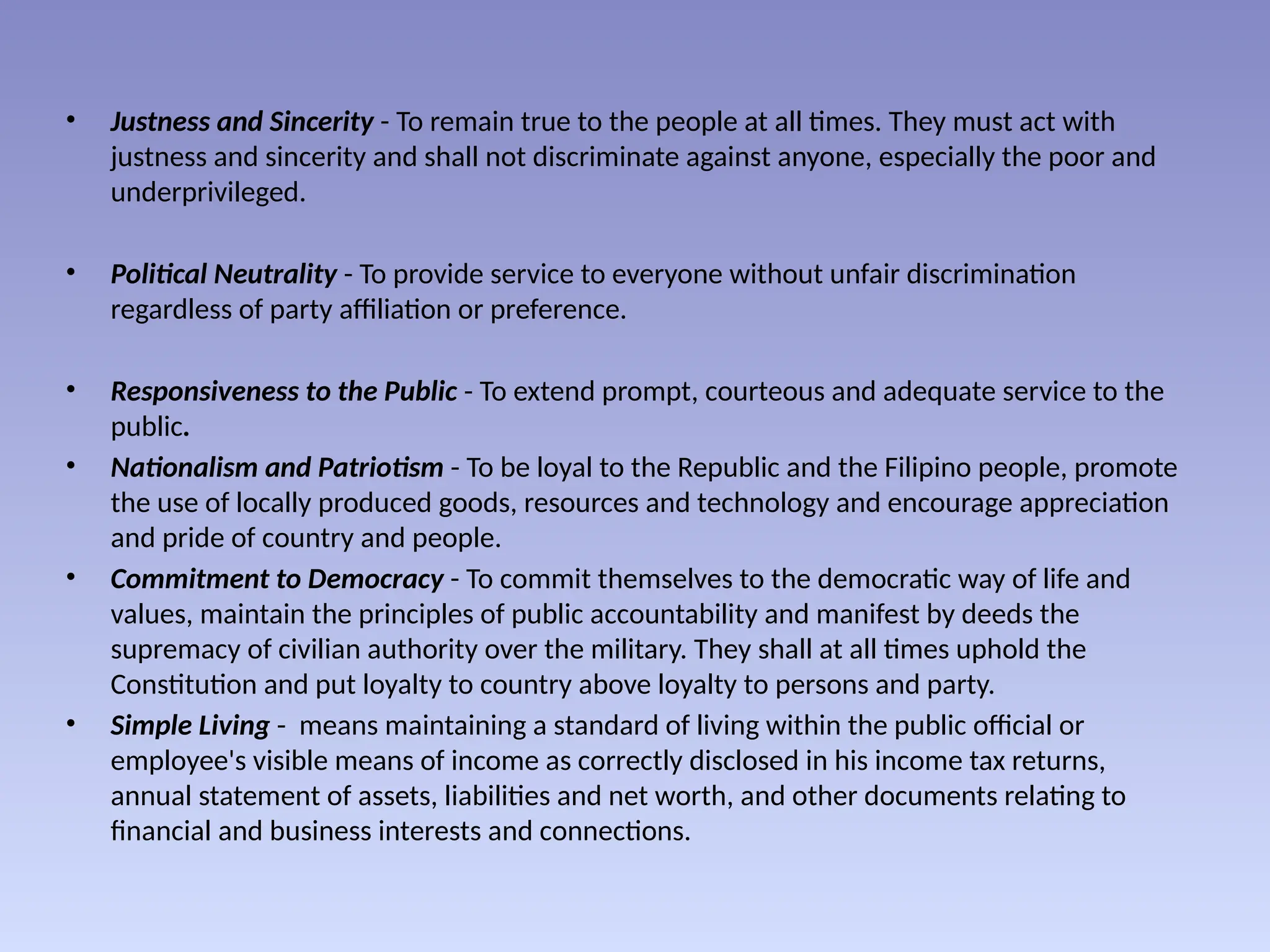 • Justness and Sincerity - To remain true to the people at all times. They must act with
justness and sincerity and shall not discriminate against anyone, especially the poor and
underprivileged.
• Political Neutrality - To provide service to everyone without unfair discrimination
regardless of party affiliation or preference.
• Responsiveness to the Public - To extend prompt, courteous and adequate service to the
public.
• Nationalism and Patriotism - To be loyal to the Republic and the Filipino people, promote
the use of locally produced goods, resources and technology and encourage appreciation
and pride of country and people.
• Commitment to Democracy - To commit themselves to the democratic way of life and
values, maintain the principles of public accountability and manifest by deeds the
supremacy of civilian authority over the military. They shall at all times uphold the
Constitution and put loyalty to country above loyalty to persons and party.
• Simple Living - means maintaining a standard of living within the public official or
employee's visible means of income as correctly disclosed in his income tax returns,
annual statement of assets, liabilities and net worth, and other documents relating to
financial and business interests and connections.
 