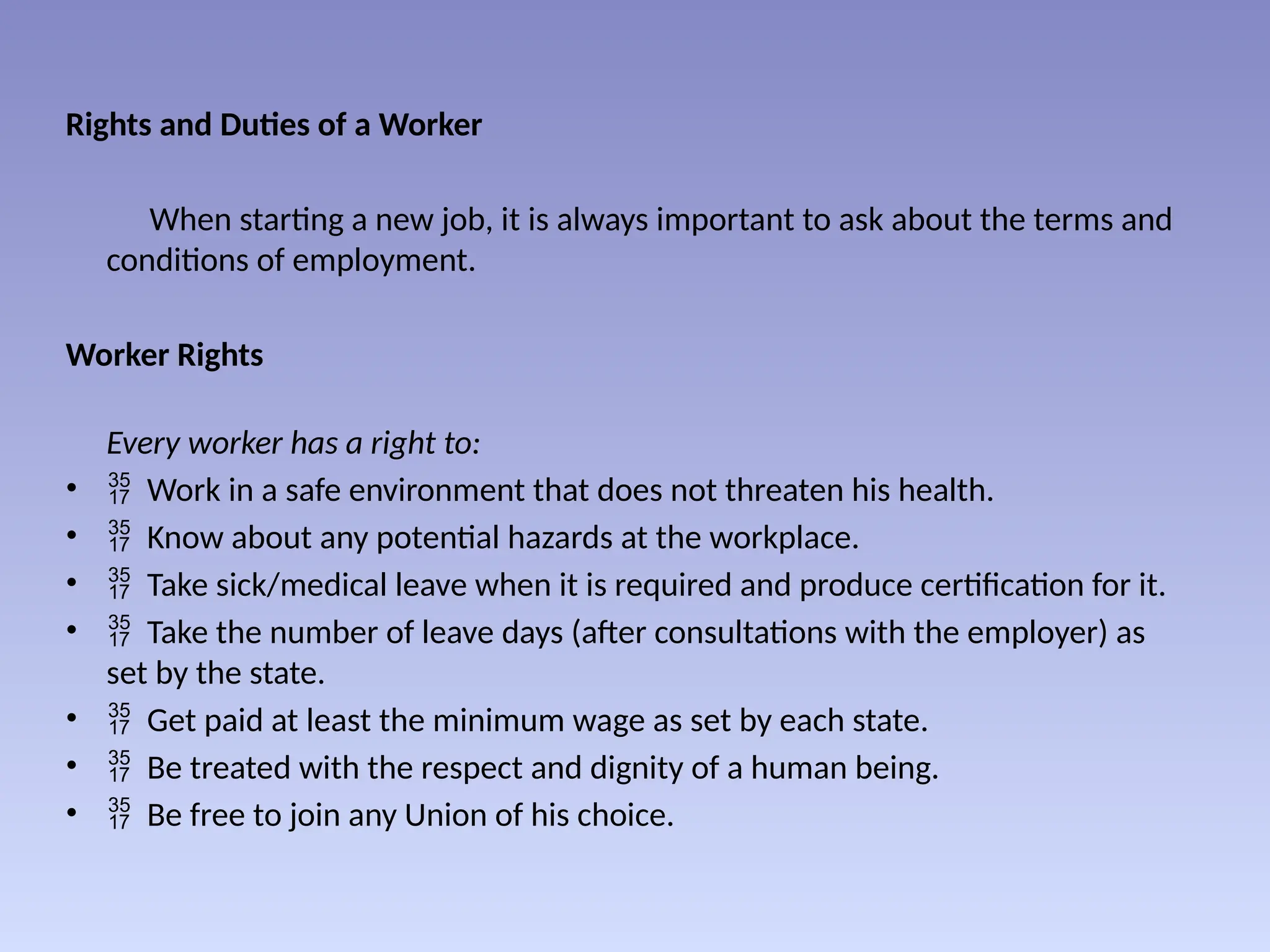 Rights and Duties of a Worker
When starting a new job, it is always important to ask about the terms and
conditions of employment.
Worker Rights
Every worker has a right to:
•  Work in a safe environment that does not threaten his health.
•  Know about any potential hazards at the workplace.
•  Take sick/medical leave when it is required and produce certification for it.
•  Take the number of leave days (after consultations with the employer) as
set by the state.
•  Get paid at least the minimum wage as set by each state.
•  Be treated with the respect and dignity of a human being.
•  Be free to join any Union of his choice.
 