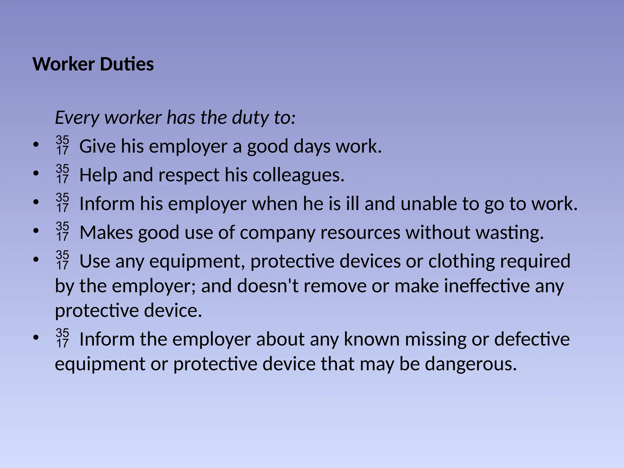 Worker Duties
Every worker has the duty to:
•  Give his employer a good days work.
•  Help and respect his colleagues.
•  Inform his employer when he is ill and unable to go to work.
•  Makes good use of company resources without wasting.
•  Use any equipment, protective devices or clothing required
by the employer; and doesn't remove or make ineffective any
protective device.
•  Inform the employer about any known missing or defective
equipment or protective device that may be dangerous.
 