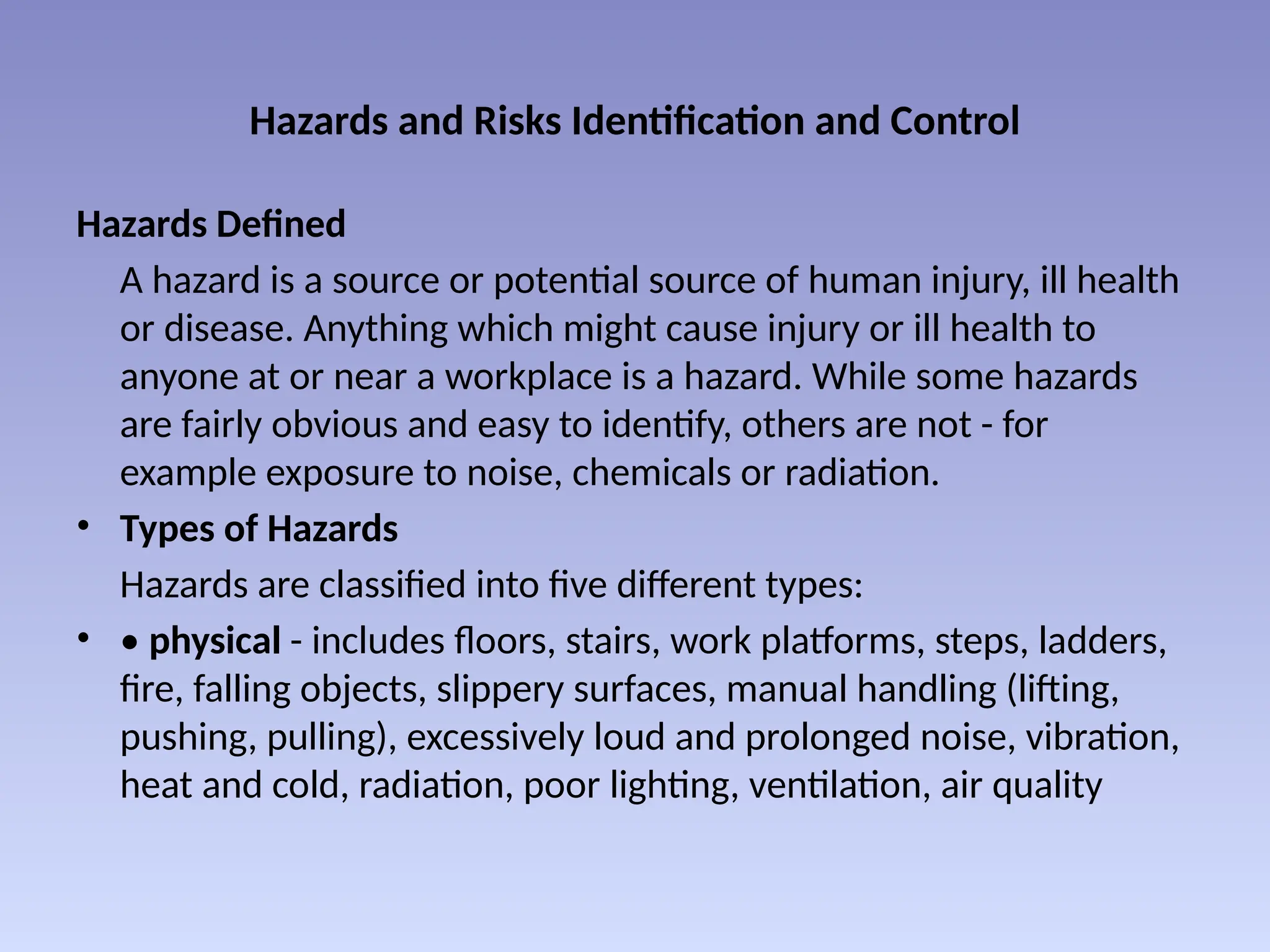 Hazards and Risks Identification and Control
Hazards Defined
A hazard is a source or potential source of human injury, ill health
or disease. Anything which might cause injury or ill health to
anyone at or near a workplace is a hazard. While some hazards
are fairly obvious and easy to identify, others are not - for
example exposure to noise, chemicals or radiation.
• Types of Hazards
Hazards are classified into five different types:
• • physical - includes floors, stairs, work platforms, steps, ladders,
fire, falling objects, slippery surfaces, manual handling (lifting,
pushing, pulling), excessively loud and prolonged noise, vibration,
heat and cold, radiation, poor lighting, ventilation, air quality
 