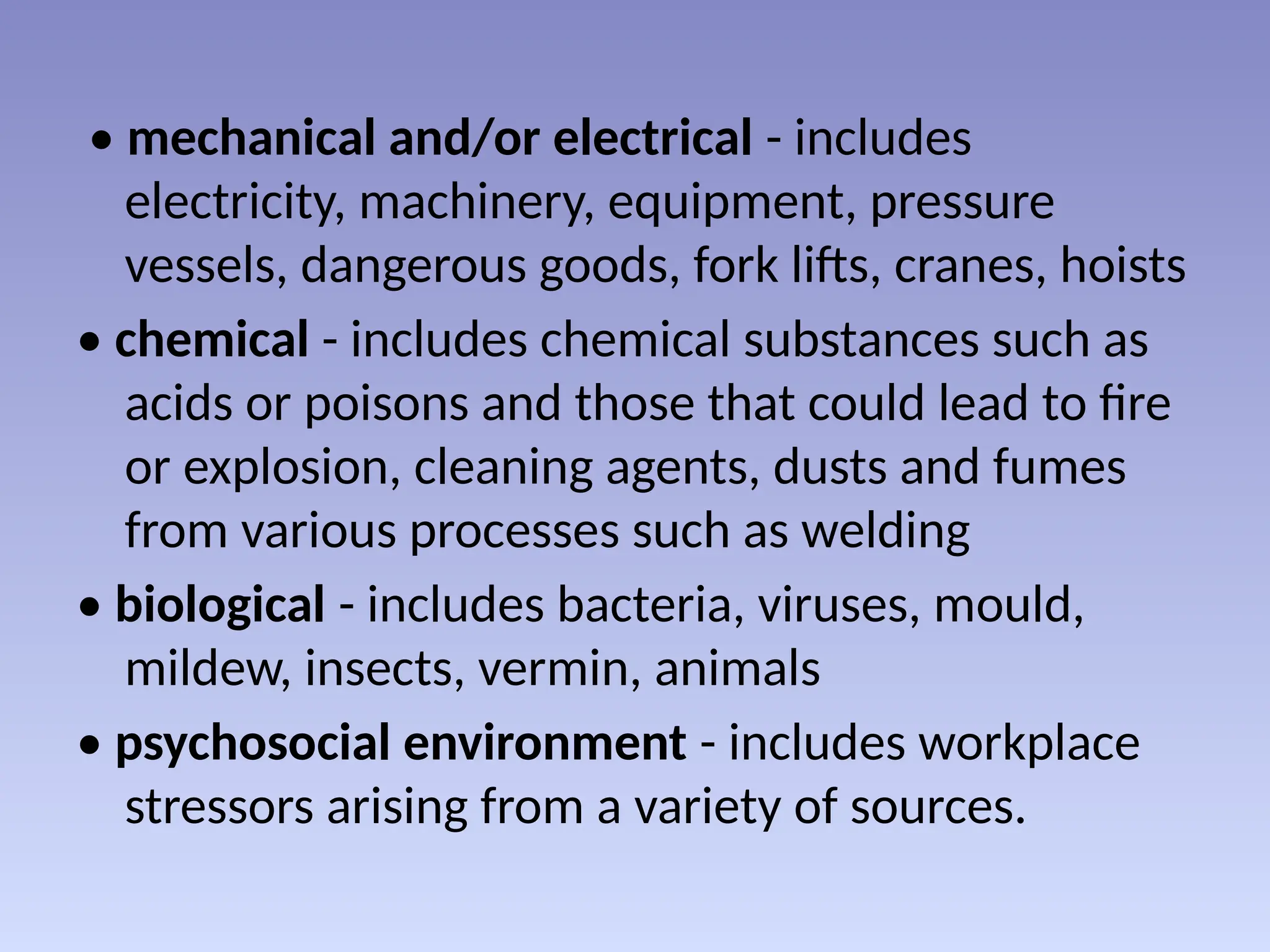• mechanical and/or electrical - includes
electricity, machinery, equipment, pressure
vessels, dangerous goods, fork lifts, cranes, hoists
• chemical - includes chemical substances such as
acids or poisons and those that could lead to fire
or explosion, cleaning agents, dusts and fumes
from various processes such as welding
• biological - includes bacteria, viruses, mould,
mildew, insects, vermin, animals
• psychosocial environment - includes workplace
stressors arising from a variety of sources.
 