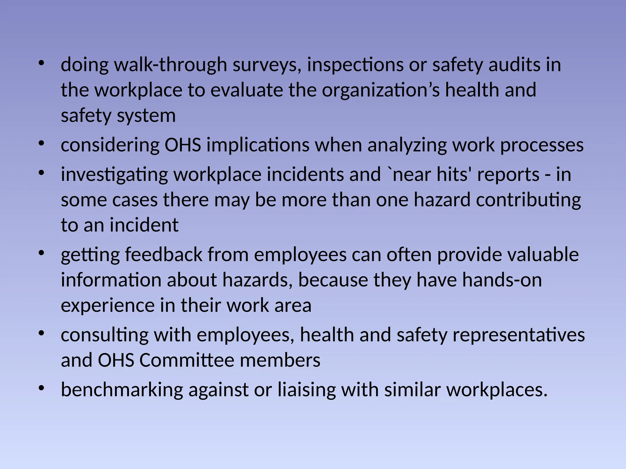 • doing walk-through surveys, inspections or safety audits in
the workplace to evaluate the organization’s health and
safety system
• considering OHS implications when analyzing work processes
• investigating workplace incidents and `near hits' reports - in
some cases there may be more than one hazard contributing
to an incident
• getting feedback from employees can often provide valuable
information about hazards, because they have hands-on
experience in their work area
• consulting with employees, health and safety representatives
and OHS Committee members
• benchmarking against or liaising with similar workplaces.
 