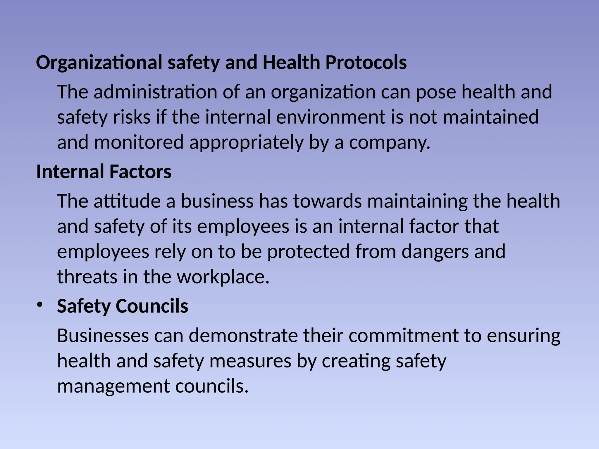 Organizational safety and Health Protocols
The administration of an organization can pose health and
safety risks if the internal environment is not maintained
and monitored appropriately by a company.
Internal Factors
The attitude a business has towards maintaining the health
and safety of its employees is an internal factor that
employees rely on to be protected from dangers and
threats in the workplace.
• Safety Councils
Businesses can demonstrate their commitment to ensuring
health and safety measures by creating safety
management councils.
 