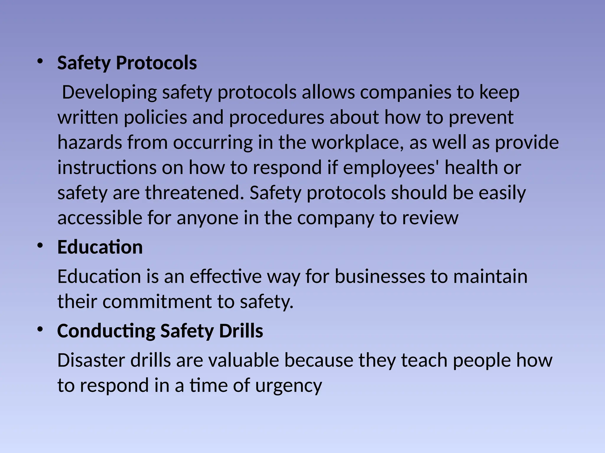 • Safety Protocols
Developing safety protocols allows companies to keep
written policies and procedures about how to prevent
hazards from occurring in the workplace, as well as provide
instructions on how to respond if employees' health or
safety are threatened. Safety protocols should be easily
accessible for anyone in the company to review
• Education
Education is an effective way for businesses to maintain
their commitment to safety.
• Conducting Safety Drills
Disaster drills are valuable because they teach people how
to respond in a time of urgency
 