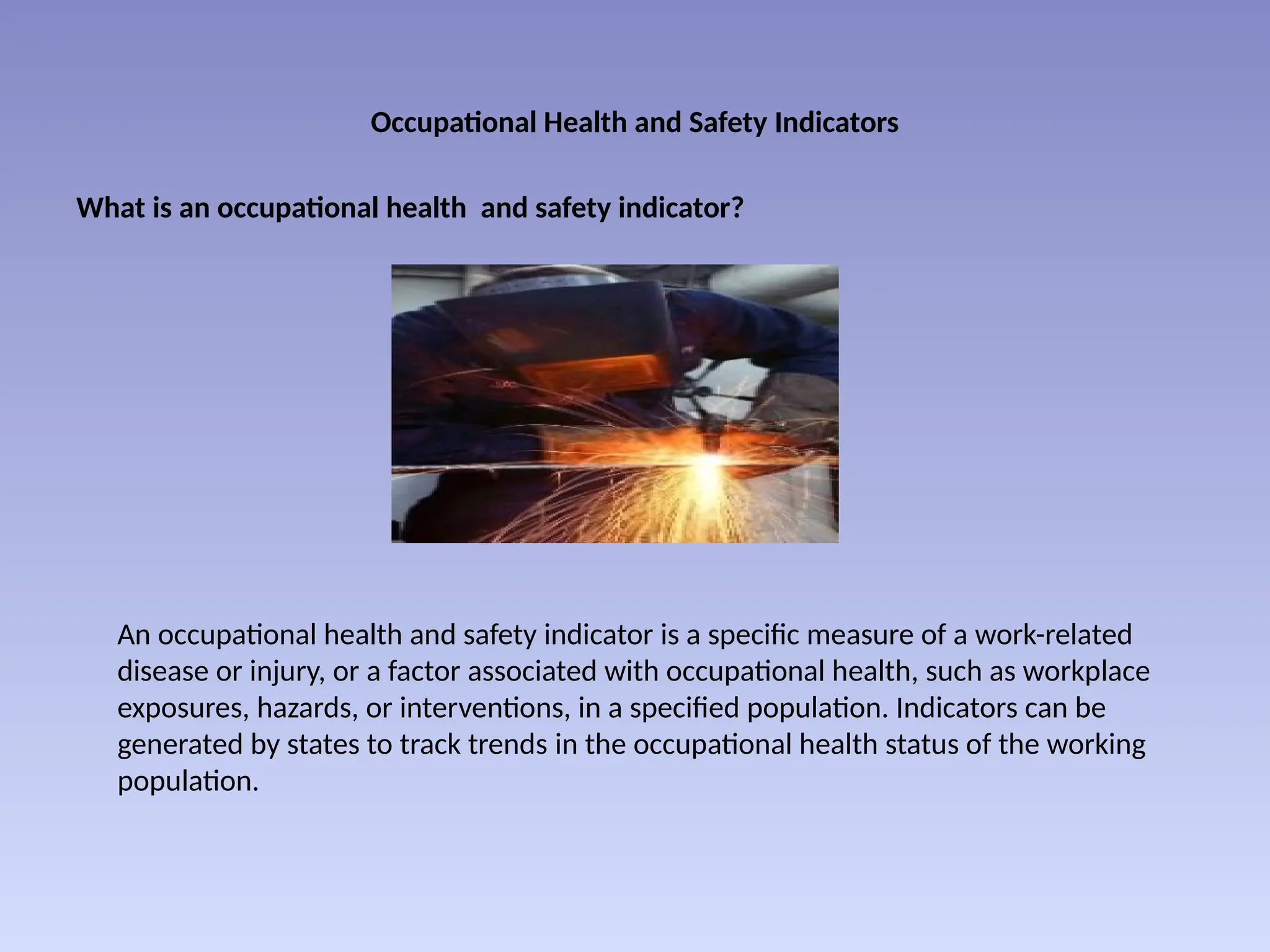 Occupational Health and Safety Indicators
What is an occupational health and safety indicator?
An occupational health and safety indicator is a specific measure of a work-related
disease or injury, or a factor associated with occupational health, such as workplace
exposures, hazards, or interventions, in a specified population. Indicators can be
generated by states to track trends in the occupational health status of the working
population.
 