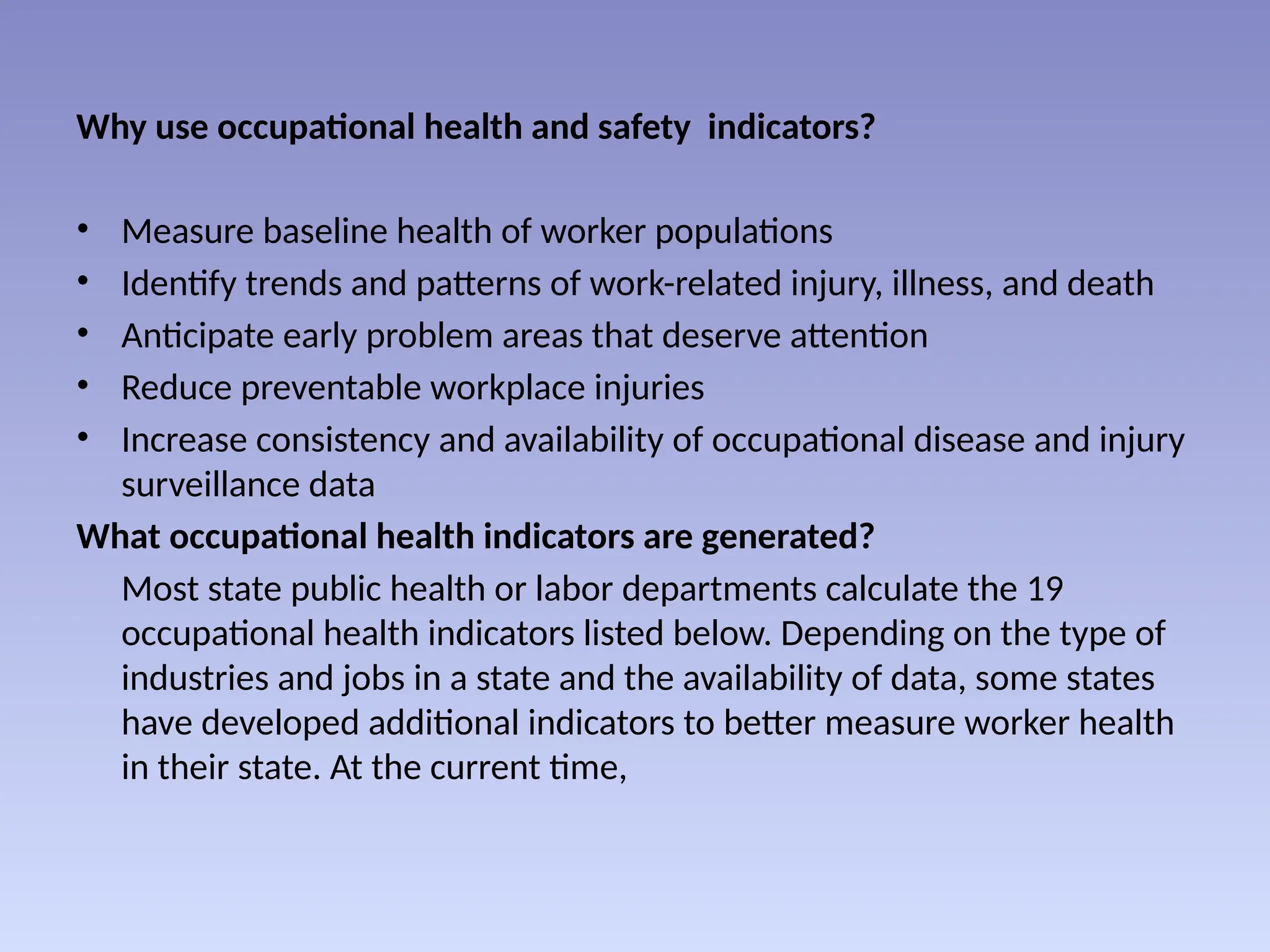 Why use occupational health and safety indicators?
• Measure baseline health of worker populations
• Identify trends and patterns of work-related injury, illness, and death
• Anticipate early problem areas that deserve attention
• Reduce preventable workplace injuries
• Increase consistency and availability of occupational disease and injury
surveillance data
What occupational health indicators are generated?
Most state public health or labor departments calculate the 19
occupational health indicators listed below. Depending on the type of
industries and jobs in a state and the availability of data, some states
have developed additional indicators to better measure worker health
in their state. At the current time,
 