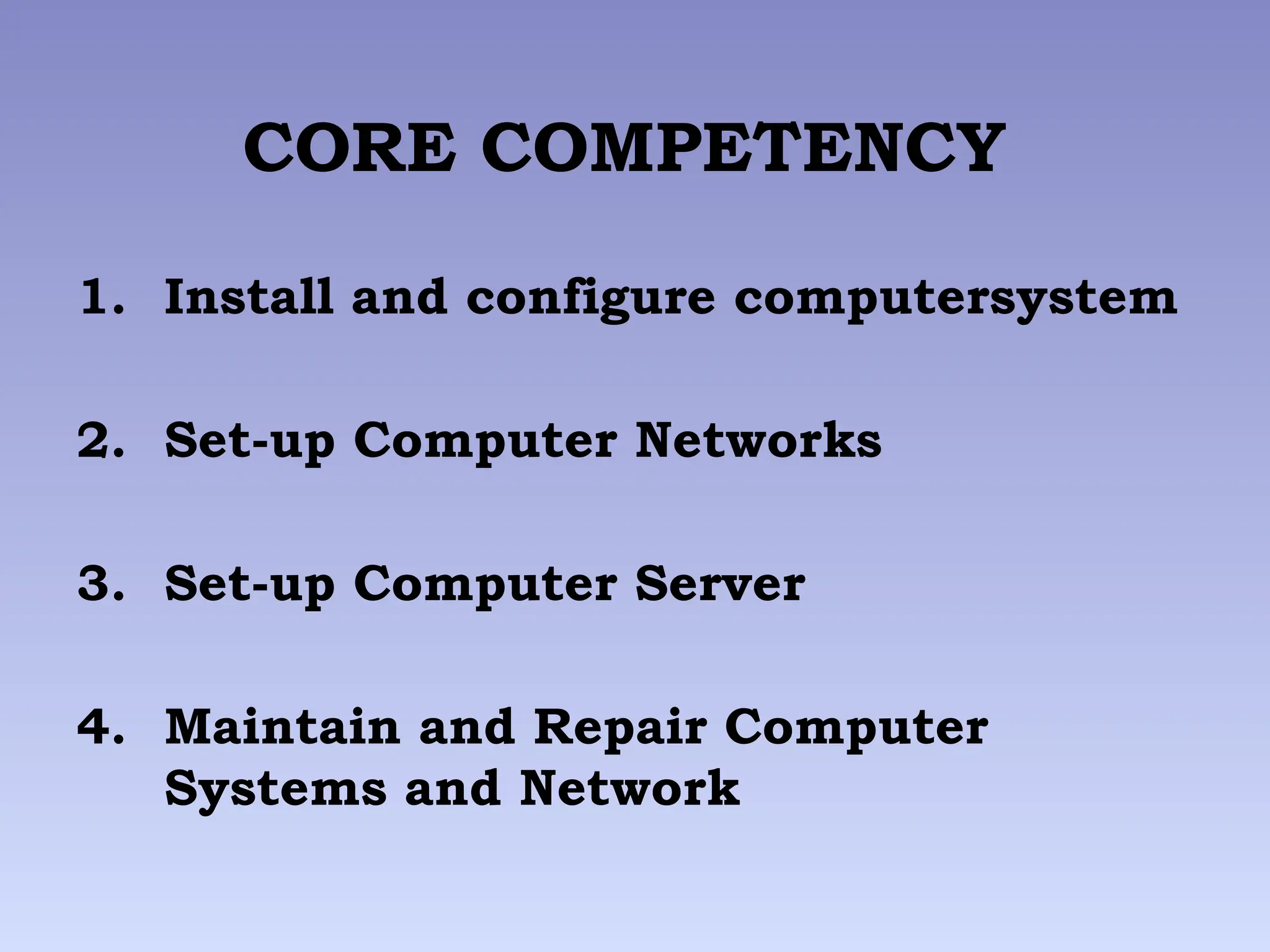 CORE COMPETENCY
1. Install and configure computersystem
2. Set-up Computer Networks
3. Set-up Computer Server
4. Maintain and Repair Computer
Systems and Network
 