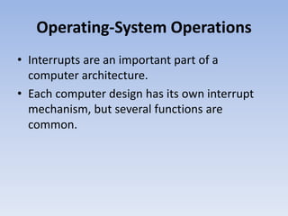 Operating-System Operations
• Interrupts are an important part of a
computer architecture.
• Each computer design has its own interrupt
mechanism, but several functions are
common.
 