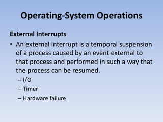 Operating-System Operations
External Interrupts
• An external interrupt is a temporal suspension
of a process caused by an event external to
that process and performed in such a way that
the process can be resumed.
– I/O
– Timer
– Hardware failure
 