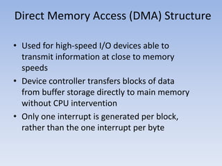 Direct Memory Access (DMA) Structure
• Used for high-speed I/O devices able to
transmit information at close to memory
speeds
• Device controller transfers blocks of data
from buffer storage directly to main memory
without CPU intervention
• Only one interrupt is generated per block,
rather than the one interrupt per byte
 