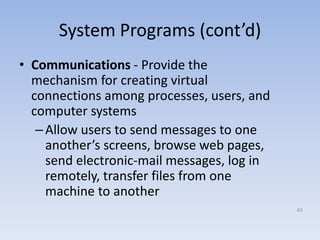 System Programs (cont’d)
• Communications - Provide the
mechanism for creating virtual
connections among processes, users, and
computer systems
–Allow users to send messages to one
another’s screens, browse web pages,
send electronic-mail messages, log in
remotely, transfer files from one
machine to another
63
 