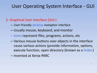 User Operating System Interface - GUI
2- Graphical User Interface (GUI )
– User-friendly desktop metaphor interface
– Usually mouse, keyboard, and monitor
– Icons represent files, programs, actions, etc
– Various mouse buttons over objects in the interface
cause various actions (provide information, options,
execute function, open directory (known as a folder)
– Invented at Xerox PARC
67
 
