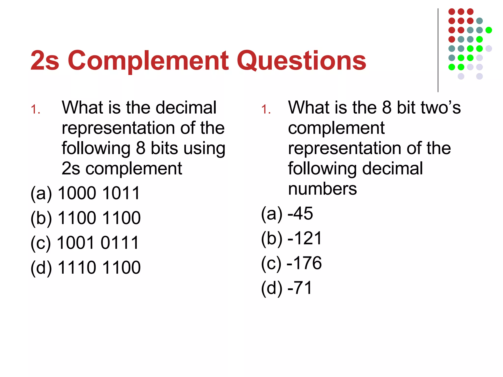2s Complement Questions What is the decimal representation of the following 8 bits using 2s complement  (a) 1000 1011 (b) 1100 1100 (c) 1001 0111 (d) 1110 1100 What is the 8 bit two’s complement representation of the following decimal numbers (a) -45 (b) -121 (c) -176 (d) -71 