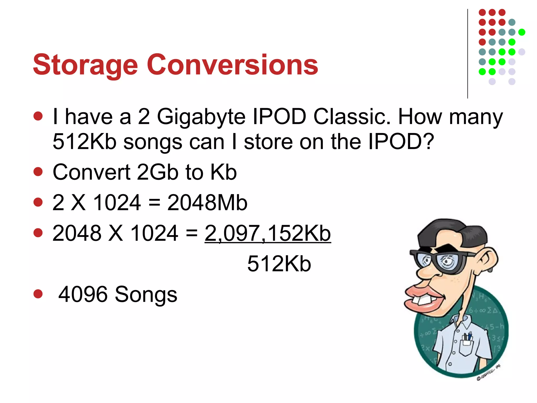 Storage Conversions I have a 2 Gigabyte IPOD Classic. How many 512Kb songs can I store on the IPOD? Convert 2Gb to Kb 2 X 1024 = 2048Mb 2048 X 1024 =  2,097,152Kb 512Kb 4096 Songs 