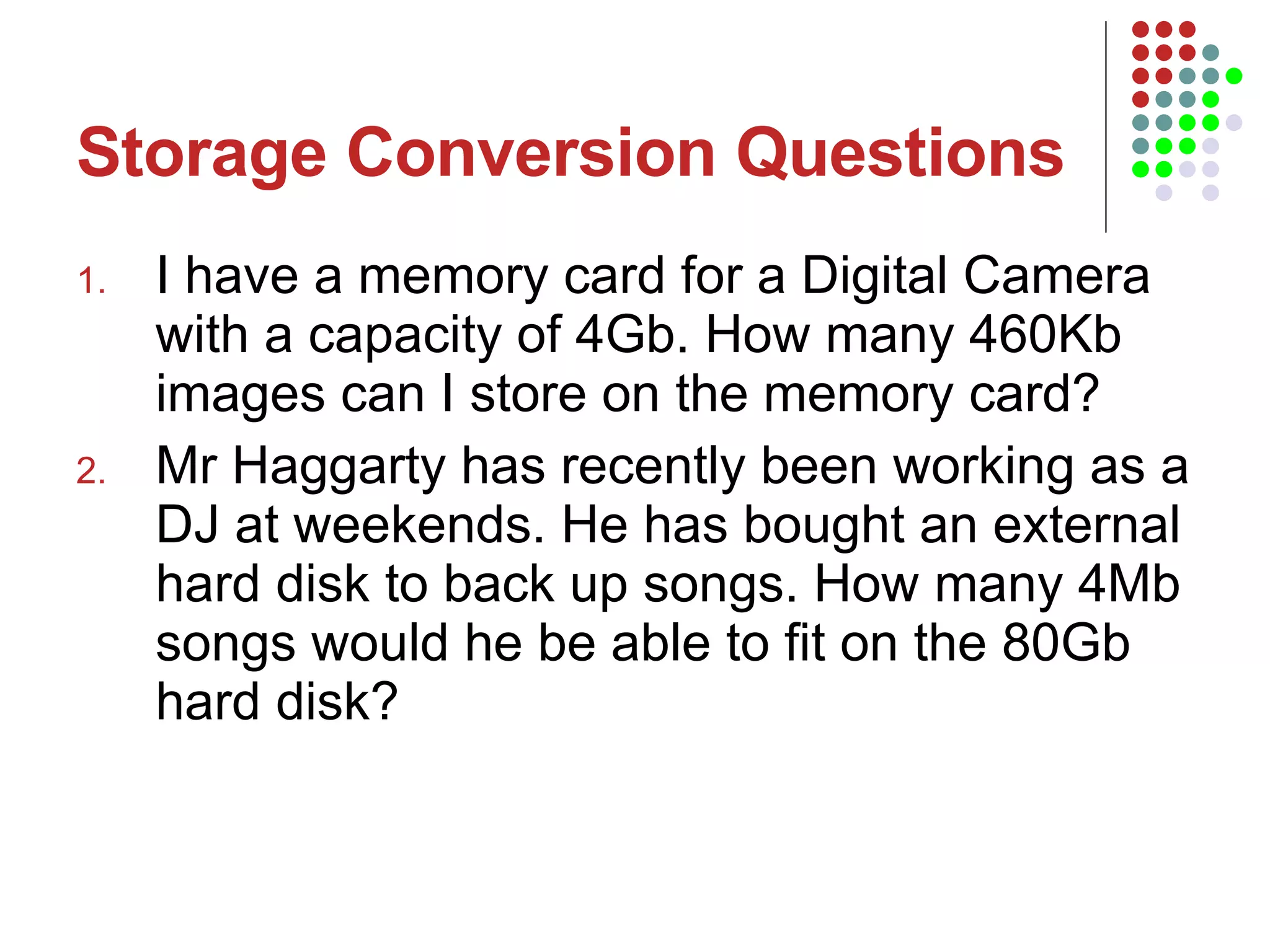 Storage Conversion Questions I have a memory card for a Digital Camera with a capacity of 4Gb. How many 460Kb images can I store on the memory card? Mr Haggarty has recently been working as a DJ at weekends. He has bought an external hard disk to back up songs. How many 4Mb songs would he be able to fit on the 80Gb hard disk?  