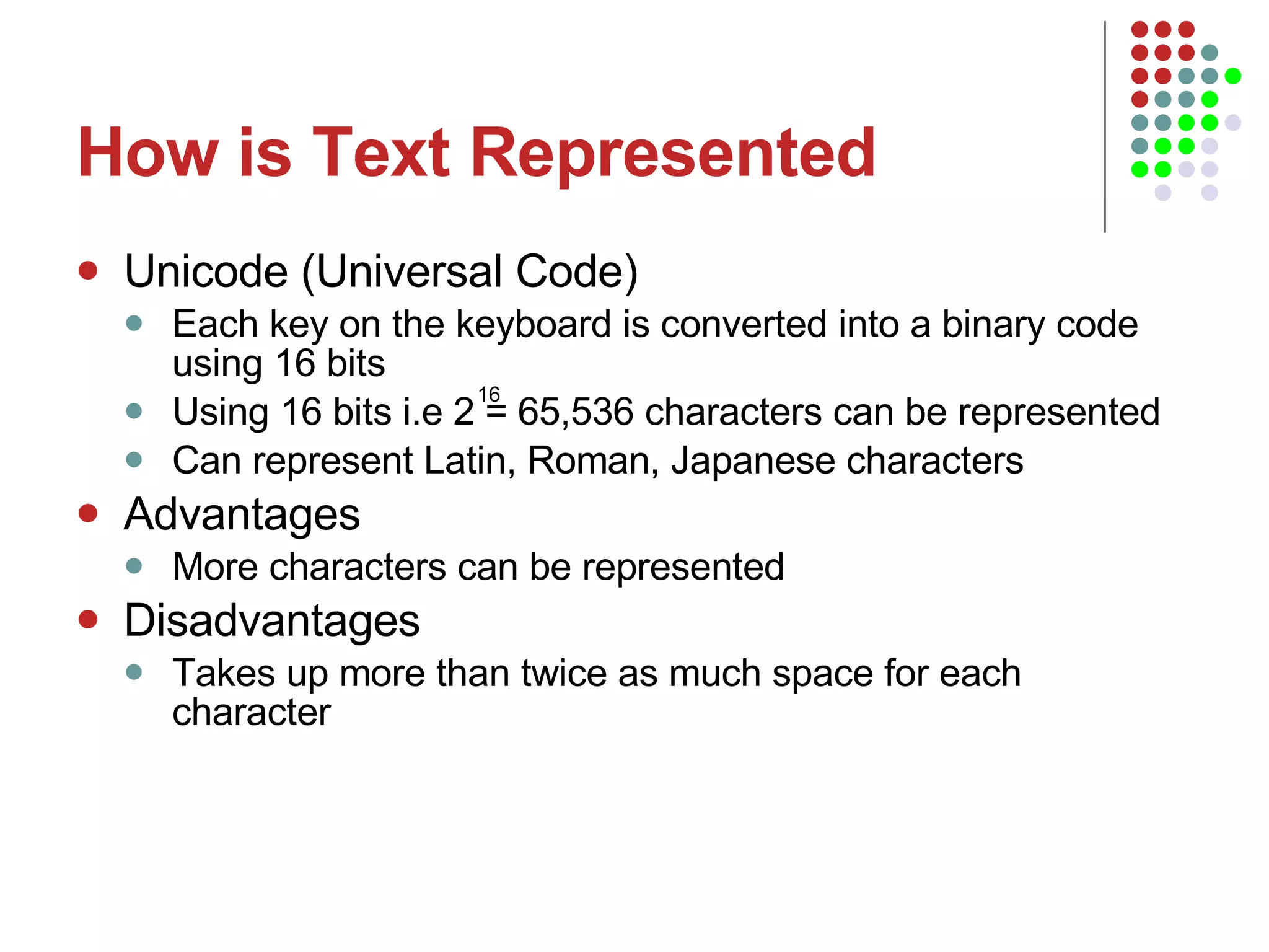 How is Text Represented Unicode (Universal Code) Each key on the keyboard is converted into a binary code using 16 bits Using 16 bits i.e 2 = 65,536 characters can be represented Can represent Latin, Roman, Japanese characters Advantages More characters can be represented Disadvantages Takes up more than twice as much space for each character 16 