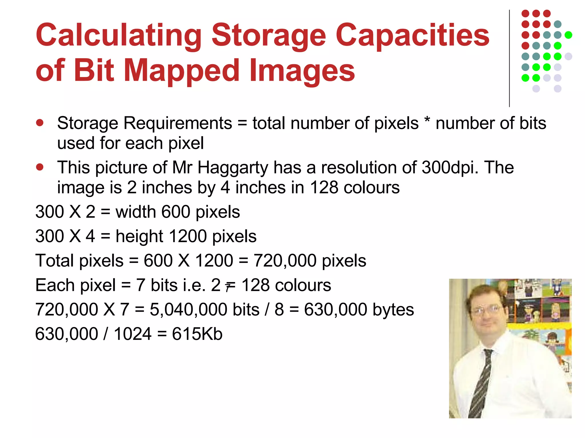 Calculating Storage Capacities of Bit Mapped Images Storage Requirements = total number of pixels * number of bits used for each pixel This picture of Mr Haggarty has a resolution of 300dpi. The image is 2 inches by 4 inches in 128 colours 300 X 2 = width 600 pixels  300 X 4 = height 1200 pixels  Total pixels = 600 X 1200 = 720,000 pixels Each pixel = 7 bits i.e. 2 = 128 colours 720,000 X 7 = 5,040,000 bits / 8 = 630,000 bytes  630,000 / 1024 = 615Kb 7 