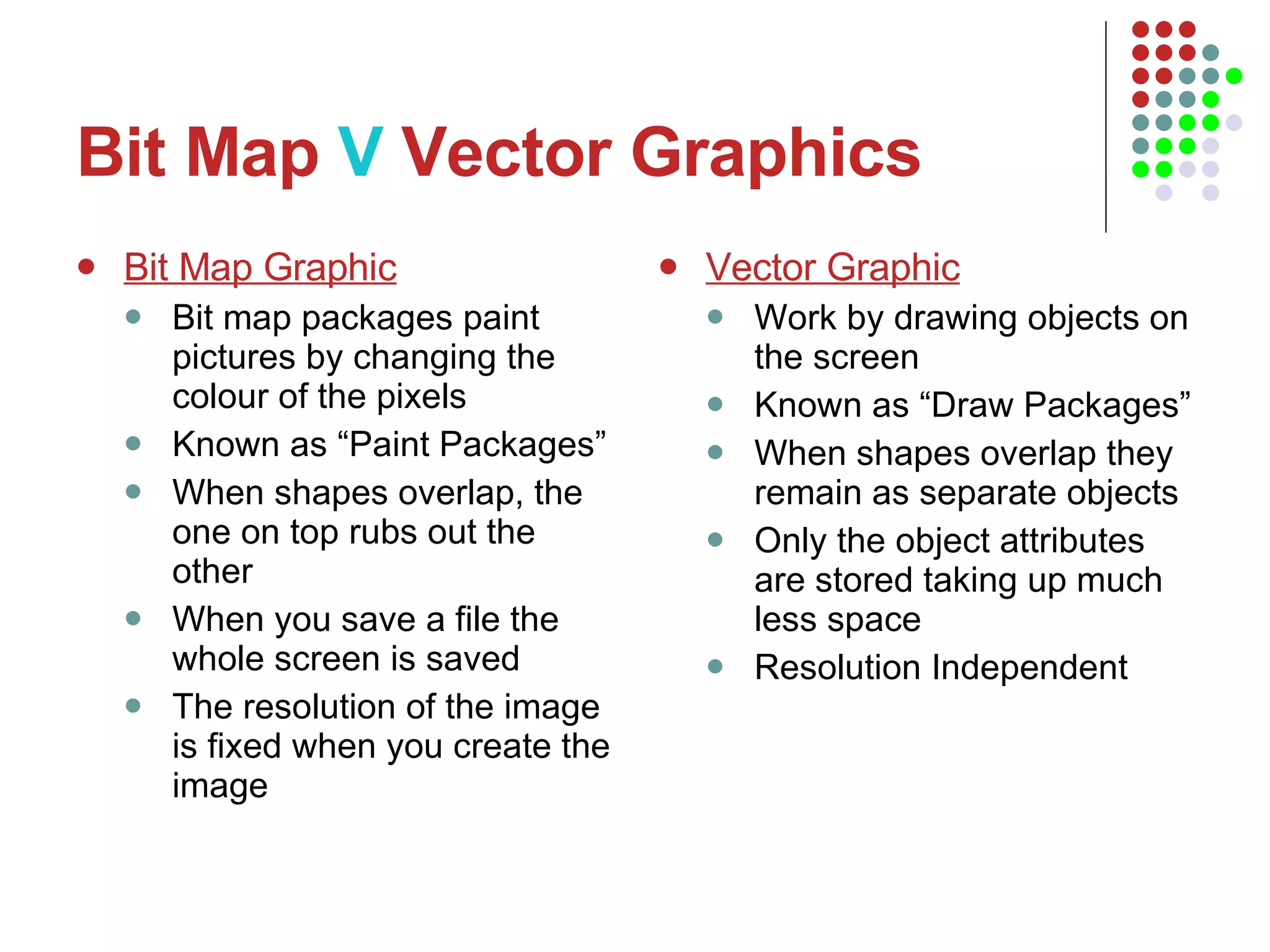 Bit Map  V  Vector Graphics Bit Map Graphic Bit map packages paint pictures by changing the colour of the pixels Known as “Paint Packages” When shapes overlap, the one on top rubs out the other When you save a file the whole screen is saved The resolution of the image is fixed when you create the image Vector Graphic Work by drawing objects on the screen Known as “Draw Packages” When shapes overlap they remain as separate objects Only the object attributes are stored taking up much less space Resolution Independent 