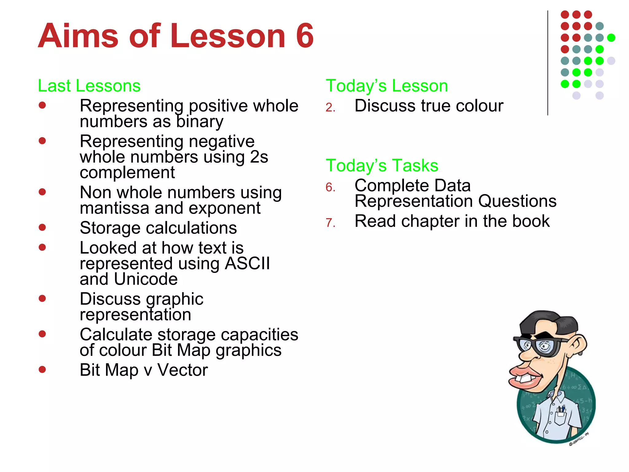 Aims of Lesson 6 Last Lessons Representing positive whole numbers as binary Representing negative whole numbers using 2s complement Non whole numbers using mantissa and exponent Storage calculations Looked at how text is represented using ASCII and Unicode Discuss graphic representation Calculate storage capacities of colour Bit Map graphics Bit Map v Vector  Today’s Lesson   Discuss true colour Today’s Tasks Complete Data Representation Questions Read chapter in the book 