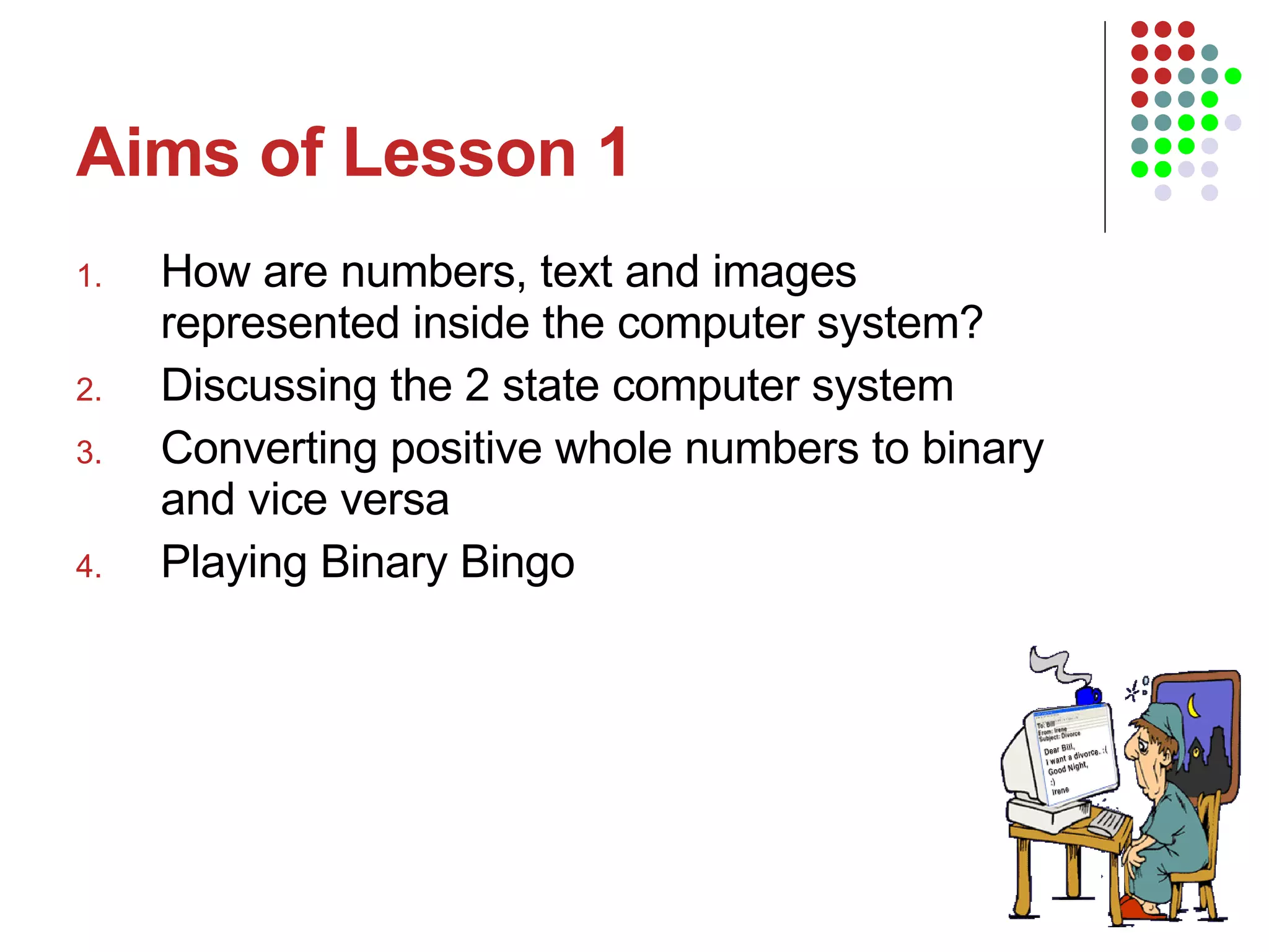 Aims of Lesson 1 How are numbers, text and images represented inside the computer system? Discussing the 2 state computer system Converting positive whole numbers to binary and vice versa Playing Binary Bingo 