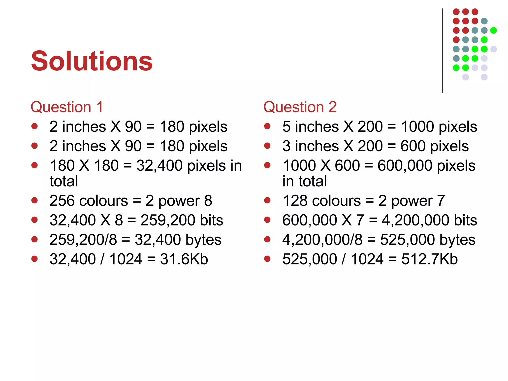 Solutions Question 1 2 inches X 90 = 180 pixels 2 inches X 90 = 180 pixels 180 X 180 = 32,400 pixels in total 256 colours = 2 power 8 32,400 X 8 = 259,200 bits 259,200/8 = 32,400 bytes 32,400 / 1024 = 31.6Kb Question 2 5 inches X 200 = 1000 pixels 3 inches X 200 = 600 pixels 1000 X 600 = 600,000 pixels in total 128 colours = 2 power 7 600,000 X 7 = 4,200,000 bits 4,200,000/8 = 525,000 bytes 525,000 / 1024 = 512.7Kb 