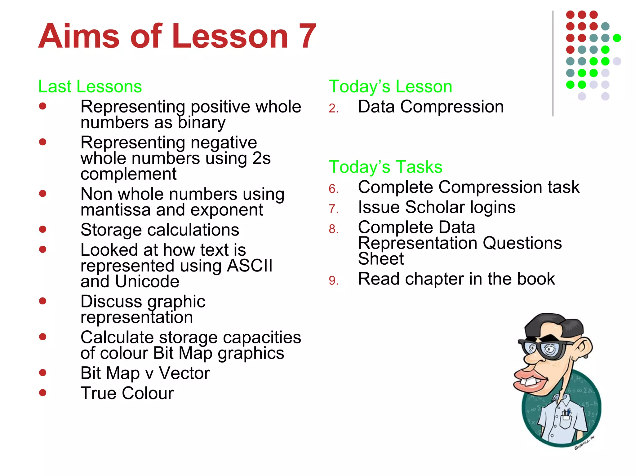 Aims of Lesson 7 Last Lessons Representing positive whole numbers as binary Representing negative whole numbers using 2s complement Non whole numbers using mantissa and exponent Storage calculations Looked at how text is represented using ASCII and Unicode Discuss graphic representation Calculate storage capacities of colour Bit Map graphics Bit Map v Vector  True Colour Today’s Lesson   Data Compression Today’s Tasks Complete Compression task Issue Scholar logins Complete Data Representation Questions Sheet Read chapter in the book 