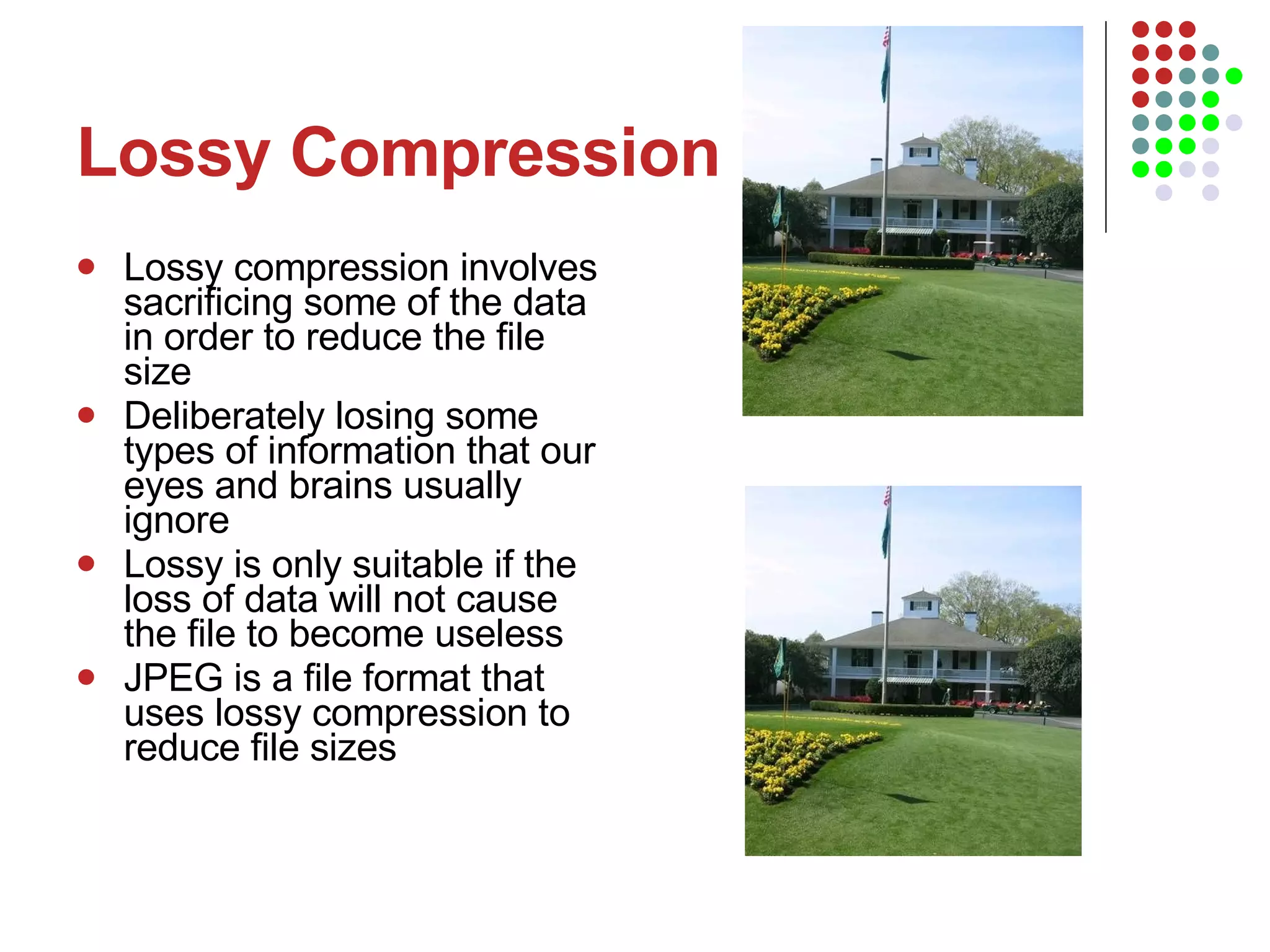 Lossy Compression Lossy compression involves sacrificing some of the data in order to reduce the file size Deliberately losing some types of information that our eyes and brains usually ignore Lossy is only suitable if the loss of data will not cause the file to become useless  JPEG is a file format that uses lossy compression to reduce file sizes 