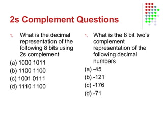 2s Complement Questions What is the decimal representation of the following 8 bits using 2s complement  (a) 1000 1011 (b) 1100 1100 (c) 1001 0111 (d) 1110 1100 What is the 8 bit two’s complement representation of the following decimal numbers (a) -45 (b) -121 (c) -176 (d) -71 