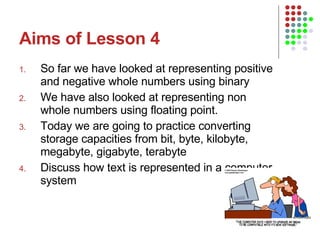 Aims of Lesson 4 So far we have looked at representing positive and negative whole numbers using binary We have also looked at representing non whole numbers using floating point. Today we are going to practice converting storage capacities from bit, byte, kilobyte, megabyte, gigabyte, terabyte Discuss how text is represented in a computer system 