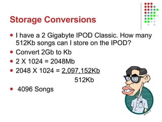 Storage Conversions I have a 2 Gigabyte IPOD Classic. How many 512Kb songs can I store on the IPOD? Convert 2Gb to Kb 2 X 1024 = 2048Mb 2048 X 1024 =  2,097,152Kb 512Kb 4096 Songs 