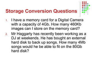 Storage Conversion Questions I have a memory card for a Digital Camera with a capacity of 4Gb. How many 460Kb images can I store on the memory card? Mr Haggarty has recently been working as a DJ at weekends. He has bought an external hard disk to back up songs. How many 4Mb songs would he be able to fit on the 80Gb hard disk?  