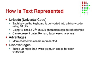How is Text Represented Unicode (Universal Code) Each key on the keyboard is converted into a binary code using 16 bits Using 16 bits i.e 2 = 65,536 characters can be represented Can represent Latin, Roman, Japanese characters Advantages More characters can be represented Disadvantages Takes up more than twice as much space for each character 16 