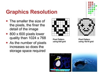 Graphics Resolution The smaller the size of the pixels, the finer the detail of the image 800 x 600 pixels lower quality than 1024 x 768 As the number of pixels increases so does the storage space required Pixel Pattern using 8x8 grid  Pixel Pattern using 16x16 grid  