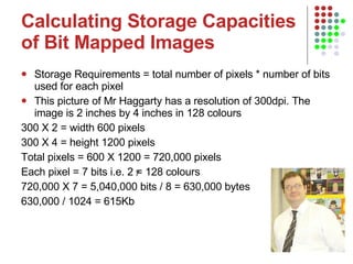 Calculating Storage Capacities of Bit Mapped Images Storage Requirements = total number of pixels * number of bits used for each pixel This picture of Mr Haggarty has a resolution of 300dpi. The image is 2 inches by 4 inches in 128 colours 300 X 2 = width 600 pixels  300 X 4 = height 1200 pixels  Total pixels = 600 X 1200 = 720,000 pixels Each pixel = 7 bits i.e. 2 = 128 colours 720,000 X 7 = 5,040,000 bits / 8 = 630,000 bytes  630,000 / 1024 = 615Kb 7 