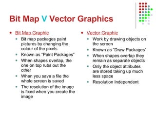 Bit Map  V  Vector Graphics Bit Map Graphic Bit map packages paint pictures by changing the colour of the pixels Known as “Paint Packages” When shapes overlap, the one on top rubs out the other When you save a file the whole screen is saved The resolution of the image is fixed when you create the image Vector Graphic Work by drawing objects on the screen Known as “Draw Packages” When shapes overlap they remain as separate objects Only the object attributes are stored taking up much less space Resolution Independent 