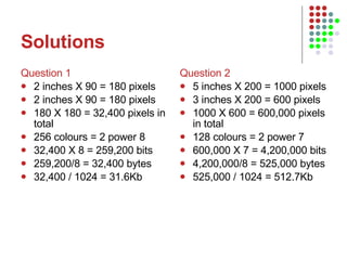Solutions Question 1 2 inches X 90 = 180 pixels 2 inches X 90 = 180 pixels 180 X 180 = 32,400 pixels in total 256 colours = 2 power 8 32,400 X 8 = 259,200 bits 259,200/8 = 32,400 bytes 32,400 / 1024 = 31.6Kb Question 2 5 inches X 200 = 1000 pixels 3 inches X 200 = 600 pixels 1000 X 600 = 600,000 pixels in total 128 colours = 2 power 7 600,000 X 7 = 4,200,000 bits 4,200,000/8 = 525,000 bytes 525,000 / 1024 = 512.7Kb 