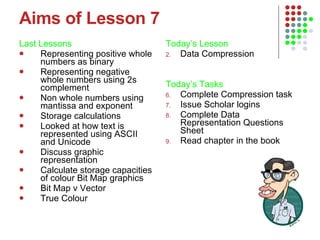 Aims of Lesson 7 Last Lessons Representing positive whole numbers as binary Representing negative whole numbers using 2s complement Non whole numbers using mantissa and exponent Storage calculations Looked at how text is represented using ASCII and Unicode Discuss graphic representation Calculate storage capacities of colour Bit Map graphics Bit Map v Vector  True Colour Today’s Lesson   Data Compression Today’s Tasks Complete Compression task Issue Scholar logins Complete Data Representation Questions Sheet Read chapter in the book 