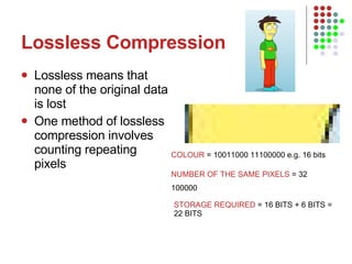 Lossless Compression Lossless means that none of the original data is lost One method of lossless compression involves counting repeating pixels  COLOUR  = 10011000 11100000 e.g. 16 bits NUMBER OF THE SAME PIXELS  = 32 100000  STORAGE REQUIRED  = 16 BITS + 6 BITS = 22 BITS 